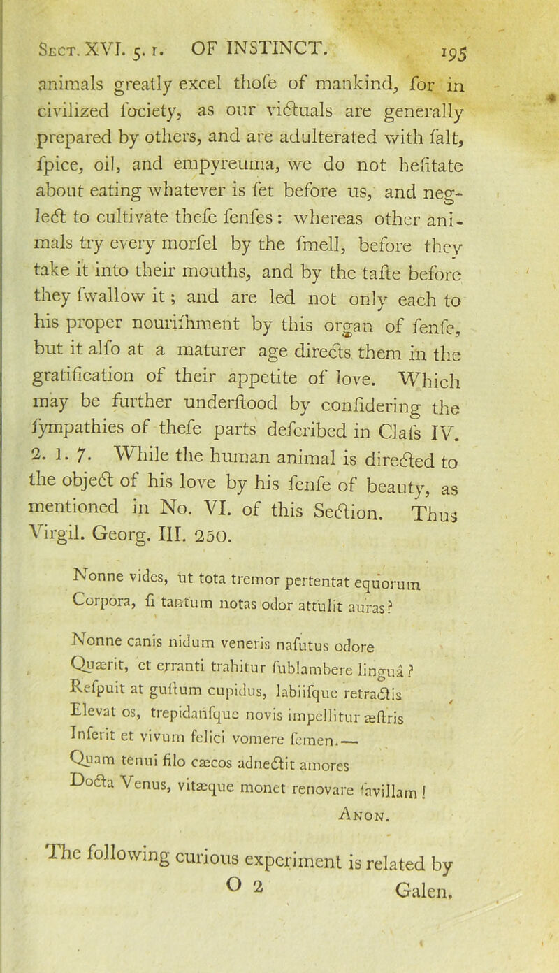 animals greatly excel thole of mankind, for in civilized fociety, as our victuals are generally prepared by others, and are adulterated with fait, fpice, oil, and empyreuma, we do not hefitate about eating whatever is fet before us, and neg- ledt to cultivate thefe lenfes : whereas other ani- mals try every morfel by the fmell, before they take it into their mouths, and by the tafte before they fwallow it; and are led not only each to his proper nourifhment by this organ of fenfe, but it alfo at a maturer age dire&s them in the gratification of their appetite of love. Which may be further underftood by conlidering the fympathies of thefe parts defcribed in Clafs IV. 2. 1. 7- While the human animal is diredled to the objedt of his love by his fenfe of beauty, as mentioned in No. VI. of this Section. Thus Virgil. Georg. III. 250. Nonne vides, ut tota tremor pertentat equ'orum Corpora, fi taatuin notas odor attulit auras? Nonne canis nidum veneris nafutus odore Quaerit, et erranti trahitur fublambere lingua-? Rcfpuit at guilum cupidus, labiifque retradlis Elevat os, trepidaiifque novis impellitur seftris Inferit et vivum fcliei vomere femen. Quam tenui filo caecos adnedtit amores Docta Venus, vitseque monet renovare favillam ! Anon. The following curious experiment is related by ^ 2 Galen,