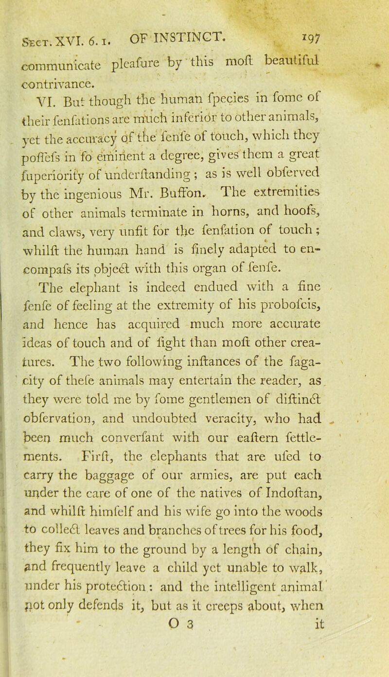 communicate pleafure by this mod beautiful contrivance. VI. But though the human fpecies in fomc ot their fenfations are much inferior to other animals, vet the accuracy of the fenfe of touch, which they poflefs in fo eminent a degree, gives them a great fuperiorit’y of underftanding ; as is well obfervecl by the ingenious Mr. Buffon. The extremities of other animals terminate in horns, and hoofs, and claws, very unfit for the fenfation of touch ; whilft the human hand is finely adapted to en- compafs its objedt with this organ of fenfe. The elephant is indeed endued with a fine fenfe of feeling at the extremity of his probolcis, and hence has acquired much more accurate ideas of touch and of light than mofl other crea- tures. The two following inftances of the faga- city of thefe animals may entertain the reader, as they were told me by fome gentlemen of diftindt obfervation, and undoubted veracity, who had „ been much converfant with our eaftern fettle- ments. Fir ft, the elephants that are ufed to carry the baggage of our armies, are put each under the care of one of the natives of Indoftan, and whilft himfelf and his wife go into the woods to colledl leaves and branches of trees for his food, they fix him to the ground by a length of chain, and frequently leave a child yet unable to walk, under his protedtion : and the intelligent animal pot only defends it, but as it creeps about, when O 3 it