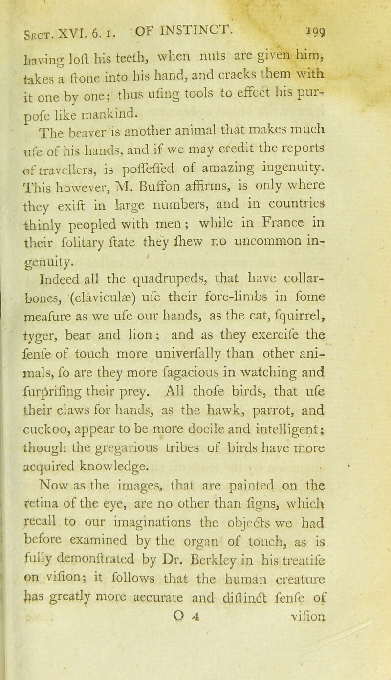 having loft his teeth, when nuts are given him, takes a ftone into his hand, and cracks them with it one bv one; thus uling tools to ettedt his pur- * pofe like mankind. The beaver is another animal that makes much life ot his hands, and it we may credit the lepoits of travellers, is pofiefted of amazing ingenuity. This however, M. Buffon affirms, is only where they exift in large numbers, and in countries thinly peopled with men ; while in France in their folitary ftate they ffiew no uncommon in- genuity. Indeed all the quadrupeds, that have collar- bones, (claviculaa) ufe their fore-limbs in fome meafure as we ufe our hands, as the cat, fquirrel, tyger, bear and lion; and as they exercife the fenfe of touch more univerfally than other ani- mals, fo are they more fugacious in watching and furprifing their prey. All thofe birds, that ufe their claws for hands, as the hawk, parrot, and cuckoo, appear to be more docile and intelligent; though the gregarious tribes of birds have more acquired knowledge. Now as the images, that are painted on the retina of the eye, are no other than ftgns, which recall to our imaginations the objedts we had before examined by the organ of touch, as is fully demonftrated by Dr. Berkley in his treatife on vitton; it follows that the human creature pas greatly more accurate and diHindi fenfe of O 4 vitton