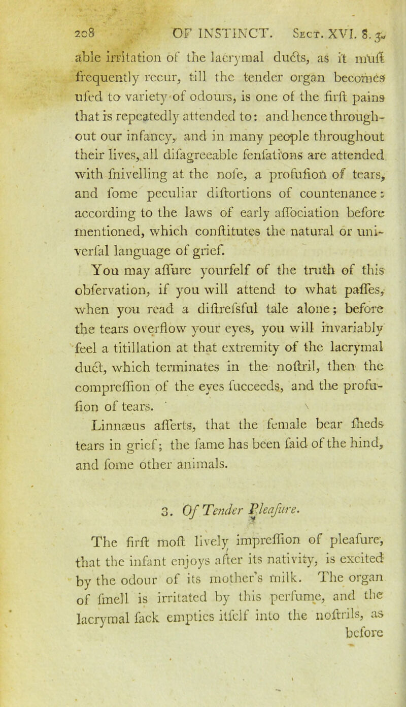able irritation of the lacrymal dudts, as it m'uit frequently recur, till the tender organ becomes ufed to variety of odours, is one of the firft pains that is repeatedly attended to: and hence through- out our infancy* and in many people throughout their lives, all difagreeable feniations are attended with fnivelling at the note, a profufioil of tears, and fome peculiar diftortions of countenance; according to the laws of early affociation before mentioned, which conflitutes the natural or uni- verfal language of grief. You may allure yourfelf of the truth of this obfervation, if you will attend to what pafles, when you read a diflrefsful tale alone; before the tears overflow your eyes, you will invariably feel a titillation at that extremity of the lacrymal du6t, which terminates in the noftril, then the compreffion of the eyes fucceeds, and the profu- fion of tears. \ Linnaeus aflferts, that the female bear ftieds tears in grief; the lame has been faid ol the hind, and fome other animals. 3. Of T'ender Pleafure. The firft moft lively impreffion of pleafure, that the infant enjoys alter its nativity, is excited by the odour of its mother’s milk. The organ of fmel'l is irritated by this perfume, and the lacrymal flick empties ilfelf into the noftrils, as before