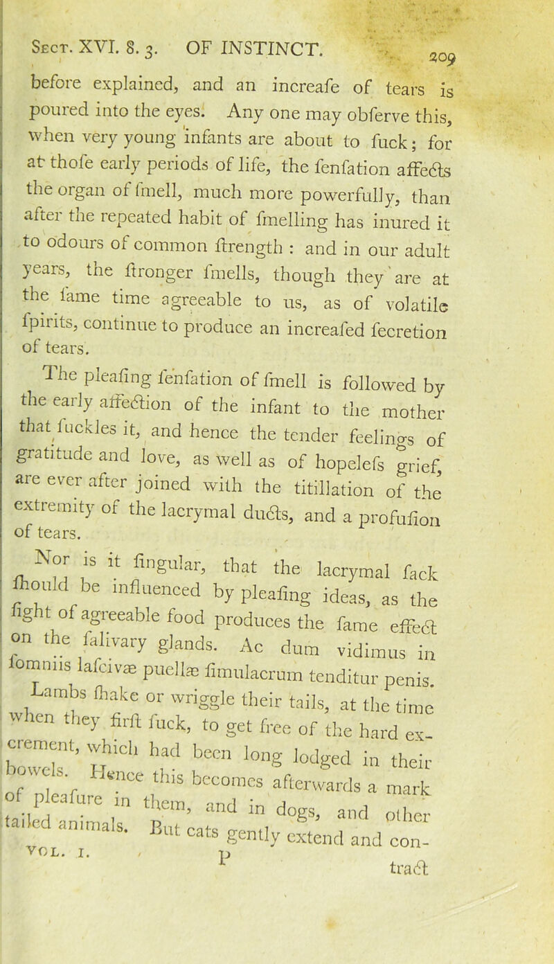 before explained, and an increafe of tears is poured into the eyes. Any one may obferve this, when very young infants are about to fuck; for at thofe early periods of life, the fenfation affeds the organ of fmell, much more powerfully, than aitei tne lepeated habit ol fmelling has inured it to odours of common hxength : and in our adult years, the ftronger fmells, though they are at the lame time agreeable to us, as of volatile fpirits, continue to produce an increaled fecretion of tears. The pleating fenfation of fmell is followed by the early aifedion of the infant to the mother that luckles it, and hence the tender feelings of gratitude and love, as well as of hopelefs grief are ever after joined with the filiation of the extremity of the lacrymal duds, and a profufioii of tears. Nor is it Angular, that the lacrymal lack fliould be influenced by pleafmg ideas, as the ’ lght of agreeable food produces the fame effedt on the falivary glands. Ac dum vidimus i„ ' omnns lafctvae puelke fimulacrum tenditur penis. , (hake or wriggle their tails, at the time when they firft fuck, to get free of the hard ex- b’ H1Cl1 bCCn l0ng l0dged in their • I#nce this becomes afterwards a mark of p eafure m them, and in dogs, and o.her ' an,malS' But cats gently extend and con- VOL. I. , p trad