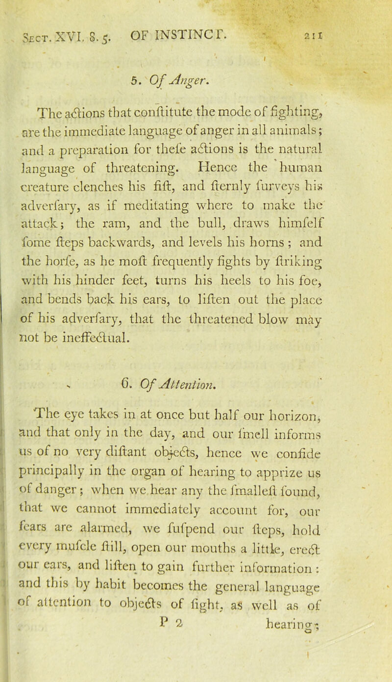 I 5. Of Anger. The adlions that conftitute the mode of fighting, are the immediate language of anger in all animals; and a preparation for thele adtions is the natural language of threatening. Hence the human creature clenches his fift, and fternly furveys his adverfary, as if meditating where to make the attack; the ram, and the bull, draws himfelf fome fteps backwards, and levels his horns ; and the horfe, as he mod frequently fights by finking with his hinder feet, turns his heels to his foe, and bends back his ears, to liflen out the place of his adverfary, that the threatened blow may not be ineffedlual. - 6. Of Attention. 'The eye takes in at once but half our horizon, and that only in the day, and our Ifncll informs 11s of no very diftant objects, hence we confide principally in the organ of hearing to apprize us of danger ; when we hear any the fmallefl found, that we cannot immediately account for, our fears are alarmed, we fufpend our fleps, hold every mufcle ftill, open our mouths a little, eredt our ears, and liften to gain further information : and this by habit becomes the general language of attention to obje&s of fight, as well as of P 2. hearino-’; O
