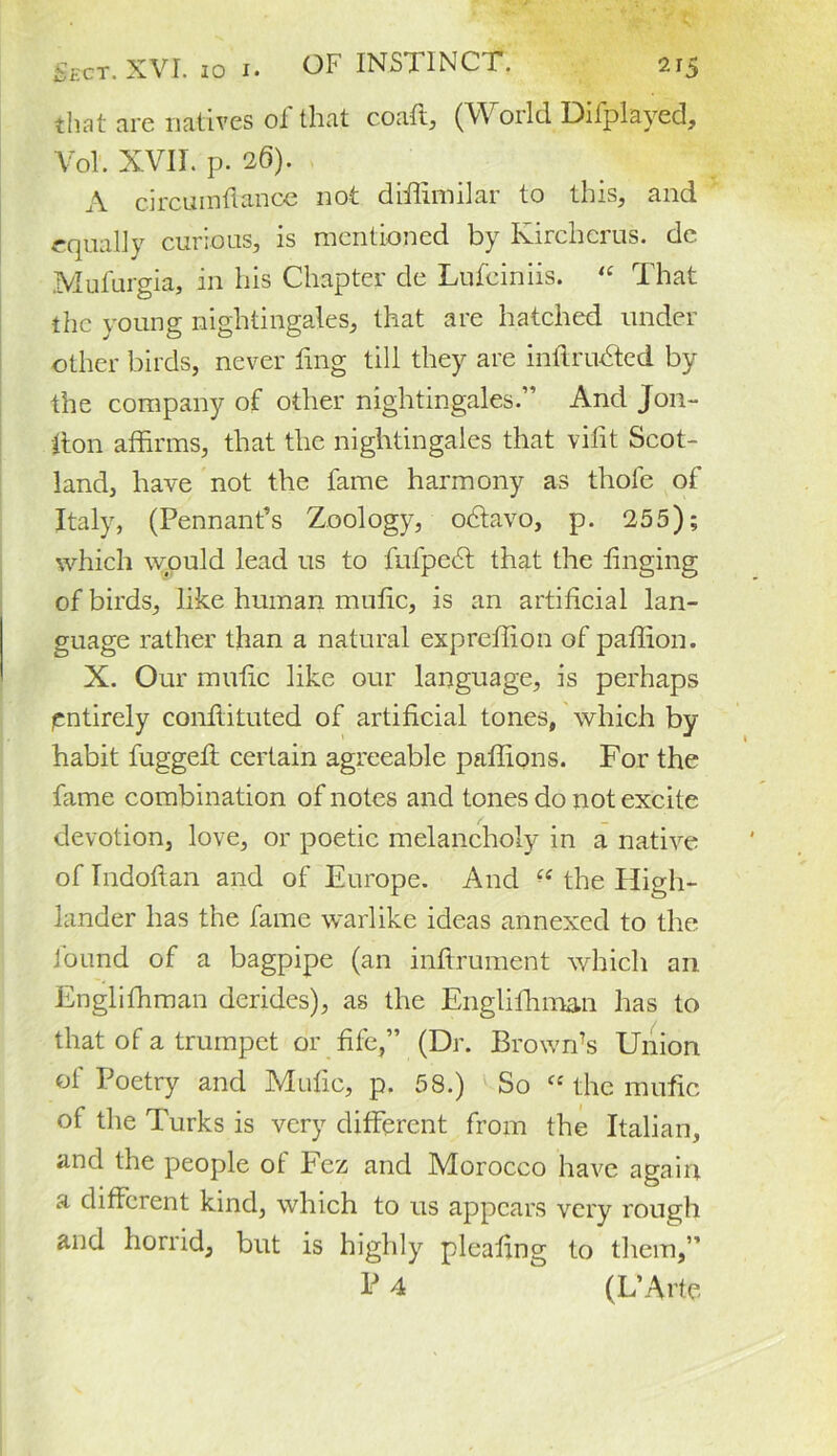 that are natives of that coaft, (World Dilplayed, Vol. XVII. p. 26). A circumflance not diffimilar to this, and equally curious, is mentioned by Kircherus. de Mufurgia, in his Chapter de Lufciniis. “ That the young nightingales, that are hatched under other birds, never fmg till they are inftrudted by the company of other nightingales.” And Jon- ffon affirms, that the nightingales that vifit Scot- land, have not the fame harmony as thole of Italy, (Pennant’s Zoology, odiavo, p. 255); which would lead us to fufpect that the tinging of birds, like human mulic, is an artificial lan- guage rather than a natural expreffion of paffion. X. Our mufic like our language, is perhaps entirely conftituted of artificial tones, which by- habit fuggeff certain agreeable paffions. For the fame combination of notes and tones do not excite devotion, love, or poetic melancholy in a native of Indoflan and of Europe. And C( the High- lander has the fame warlike ideas annexed to the found of a bagpipe (an inftrument which an Englifhman derides), as the Englifhman has to that of a trumpet or fife,” (Dr. Brown’s Union of Poetry and Mufic, p. 58.) So “ the mufic of the Turks is very different from the Italian, and the people of Fez and Morocco have again a different kind, which to us appears very rough and horrid, but is highly pleating to them,”