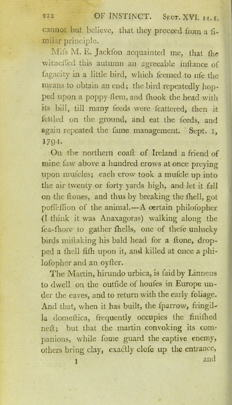 cannot but believe, that they proceed from a fi- milar principle. Mifs M. E. Jackfon acquainted me, that fhe witnciTed this autumn an agreeable infiance of fagacity in a little bird, which feemed to ufe the means to obtain an end; the bird repeatedly hop- ped upon a poppy-ftem, and fhook the head with its bill, till many feeds were fcattered, then it feUled on the ground, and eat the feeds, and again repeated the fame management. ' Sept, l, 17Q4. O11 the northern coaft of Ireland a friend of mine faw above a hundred crows at once preying upon mulcles; each crow took a mufcle up into the air twenty or forty yards high, and let it fall on the ftones, and thus by breaking the fhell, got pofieflion of the animal.—A certain philofopher (I think it was Anaxagoras) walking along the fea-fhore to gather fhells, one of thefe unlucky birds miflaking his bald head for a ftone, drop- ped a fhell fifli upon it, and killed at once a phi- lofopher and an oyfler. The Martin, hirundo urbica, is fa id by Linneus to dwell on the outfide of houfes in Europe un- der the eaves, and to return with the early foliage. And that, when it has built, the fparrow, fringil- la domeftica, frequently occupies the finifhed neft; but that the martin convoking its com- panions, while fome guard the captive enemy, others bring clay, exactly clofe up the entrance, i and