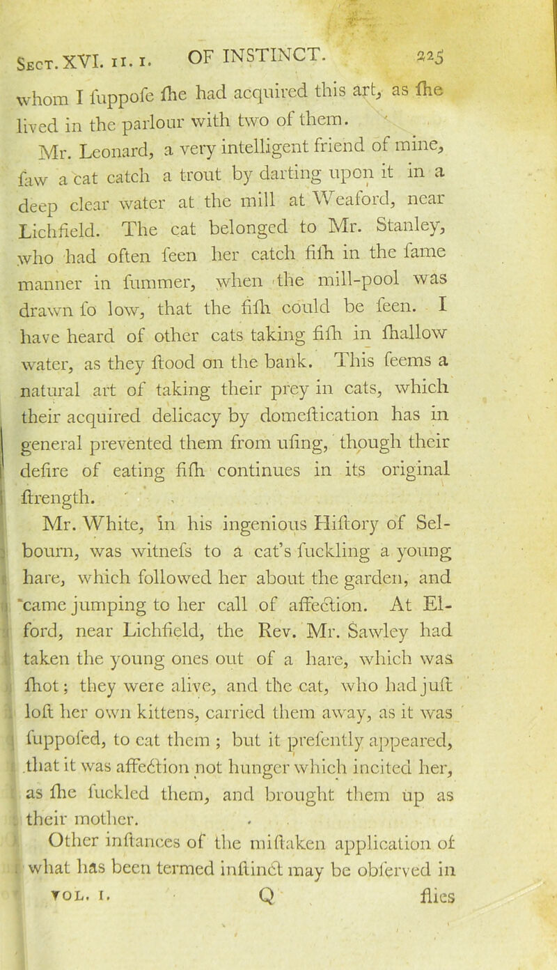 whom I fuppofe fhe had acquired this art, as die lived in the parlour with two of them. Mr. Leonard, a very intelligent friend of mine, faw a cat catch a trout by darting upon it in a deep clear water at the mill at Weaford, near Lichfield. The cat belonged to Mr. Stanley, who had often teen her catch fifli in the fame manner in fummer, when the mill-pool was drawn fo low, that the filli could be teen. I have heard of other cats taking fifli in fhallow water, as they flood on the bank. This feems a natural art of taking their prey in cats, which their acquired delicacy by domeflication has in general prevented them from ufing, though their defire of eating fifh continues in its original flrength. Mr. White, in his ingenious Lliflory of Sel- bourn, was witnefs to a cat’s buckling a young hare, which followed her about the garden, and 1 'came jumping to her call of affection. At El- ford, near Lichfield, the Rev. Mr. Sawley had taken the young ones out of a hare, which was fhot; they were alive, and the cat, who had juft loft her own kittens, carried them away, as it was dippofed, to cat them ; but it prel'ently appeared, 1 that it was affection not hunger which incited her, as flic luckled them, and brought them up as . their mother. Other inftances of the mi (taken application of . what has been termed inftindt may be obferved in vol. 1. Q flics