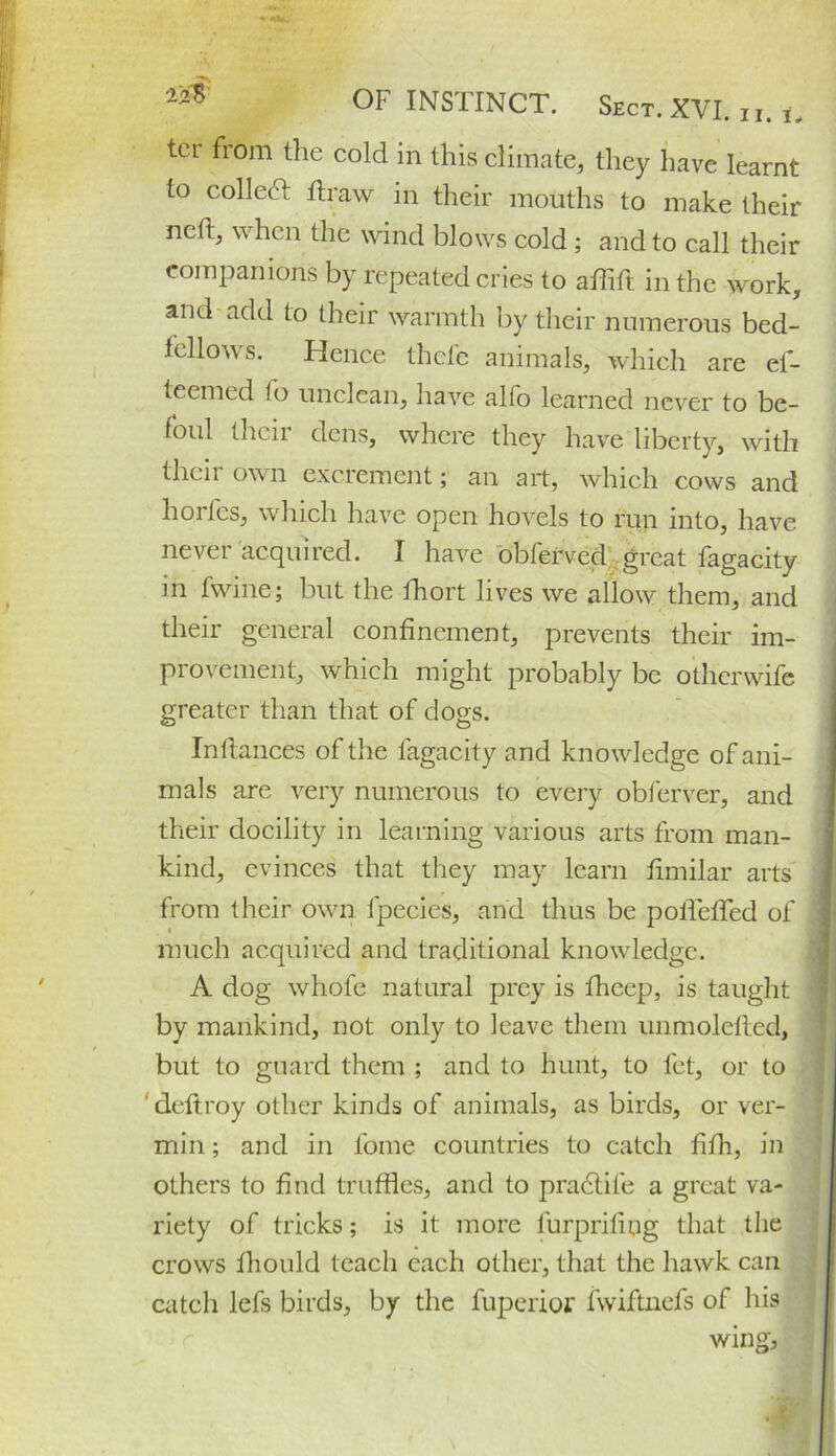 ter from the cold in this climate, they have learnt to collect draw in their mouths to make their neft, when the wind blow's cold ; and to call their companions by repeated cries to afhft in the work, and add to their warmth by their numerous bed- fellows. Hence thefe animals, which are el- teemed to unclean, have alfo learned never to be- foul their den's, where they have liberty, with their own excrement; an art, which cows and horlcs, which have open hovels to run into, have never acquired. I have obferved great fagacity in fwine; but the fhort lives we allow them, and their general confinement, prevents their im- provement, which might probably be otherwife greater than that of dogs. Inftances of the fagacity and knowledge of ani- mals are very numerous to every obferver, and their docility in learning various arts from man- kind, evinces that they may learn fimilar arts from their own fpecies, and thus be polfeffed of much acquired and traditional knowledge. A dog whofc natural prey is fheep, is taught by mankind, not only to leave them unmolefled, but to guard them ; and to hunt, to fet, or to ' deftroy other kinds of animals, as birds, or ver- min ; and in fome countries to catch fifh, in others to find truffles, and to pradfife a great va- riety of tricks; is it more iurprifipg that the crows fhould teach each other, that the hawk can catch lefs birds, by the fuperior fwiftnefs of his wing, m