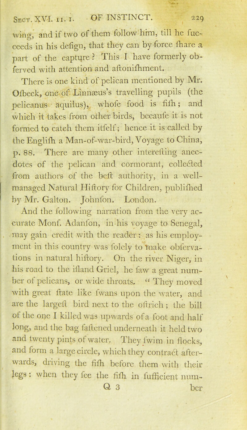 wing, and if two of them follow him, till he fuc- ceeds in his defign, that they can by force fhare a part of the capture ? This I have formerly ob- ferved with attention and aftonifhment. There is one kind of pelican mentioned by Mr. Olbeck, one of Linnaeus’s travelling pupils (the pelicanus aquilus), whofe food is filh; and which it takes from other birds, becaufe it is not formed to catch them itfelf; hence it is called by the Englifh a Man-of-war-bird, Voyage to China, p. 88. There are many other interefting anec- dotes of the pelican and cormorant, colledted from authors of the belt authority, in a well- managed Natural Hiftory for Children, publifhed by Mr. Galton. Johnfon. London. And the following narration from the very ac- curate Monf. Adanfon, in his voyage to Senegal, may gain credit with the reader: as his employ- ment in this country was folely to make oblerva- tions in natural hiftory. On the river Niger, in his road to the ifland Griel, he faw a great num- ber of pelicans, or wide throats. “ They moved with great ftate like fwans upon the water, and are the largeft bird next to the oftrich ; the bill of the one I killed was upwards of a foot and half long, and the bag fattened underneath it held two and twenty pints of water. They fwim in flocks, and form a large circle, which they contract after- waids, driving the filh before them with their legs : when they fee the filh in fufficient nura- Q 3 ber