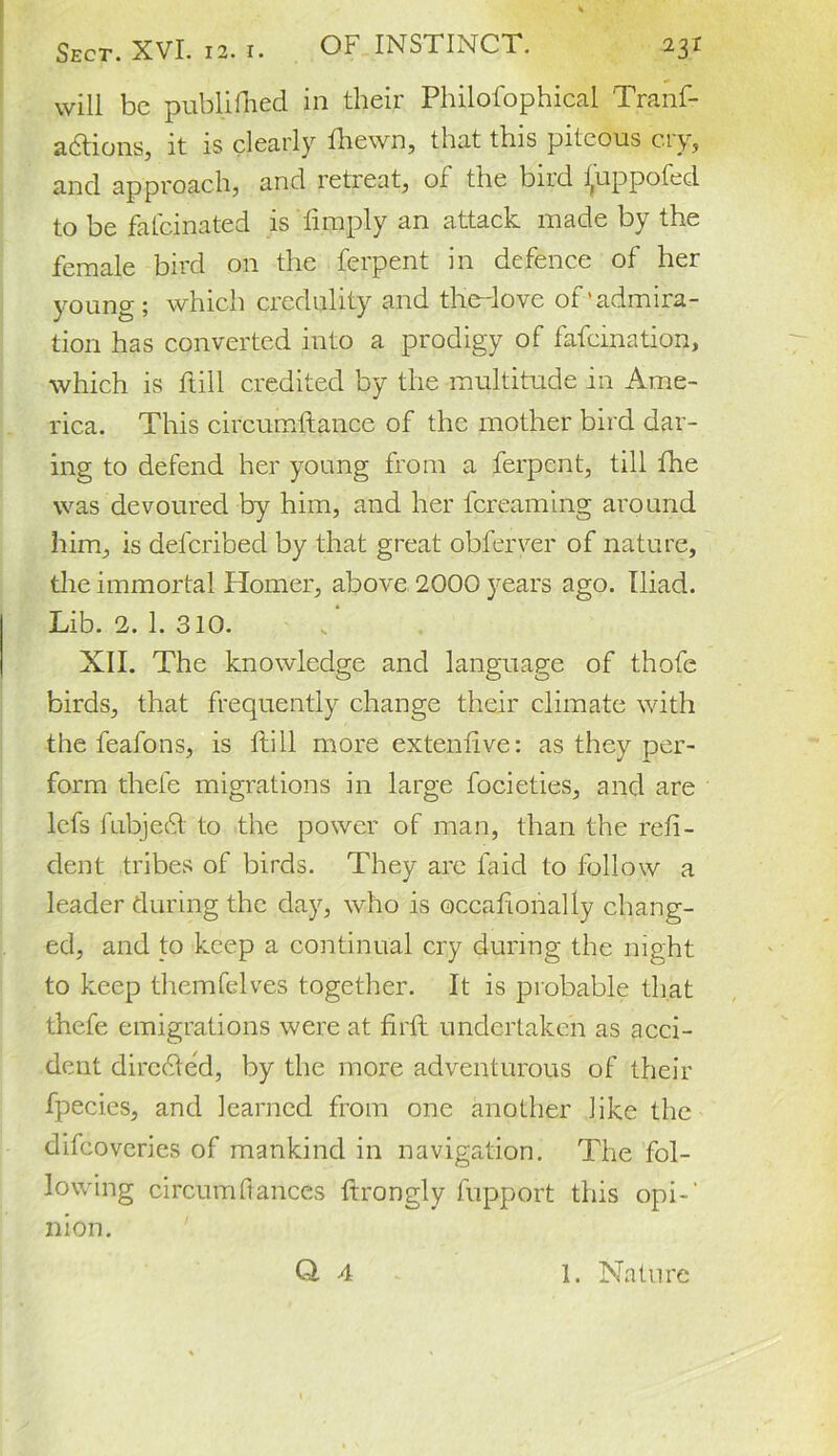 will be published in their Philofophical Tranf- adtions, it is clearly fhewn, that this piteous cry, and approach, and retreat, of the bird i,uppofed to be fatcmated is limply an attack, made by the female bird on the ferpent in defence of her young ; which credulity and theTove of’admira- tion has converted into a prodigy of fafcmation, which is Hill credited by the multitude in Ame- rica. This circumftance of the mother bird dar- ing to defend her young from a ferpent, till the was devoured by him, and her fereaming around him, is delcribed by that great obferver of nature, the immortal Homer, above 2000 years ago. Iliad. Lib. 2. 1. 310. XII. The knowledge and language of thofc birds, that frequently change their climate with the feafons, is Hill more extendve: as they per- form thefe migrations in large focieties, and are lefs fubje£l to the power of man, than the refi- dent tribes of birds. They are laid to follow a leader during the day, who is occalionally chang- ed, and to keep a continual cry during the night to keep themfelves together. It is probable that thefe emigrations were at firft undertaken as acci- dent directed, by the more adventurous of their fpecies, and learned from one another like the difeoveries of mankind in navigation. The fol- lowing circumftances ftrongly fupport this opi-‘ nion.