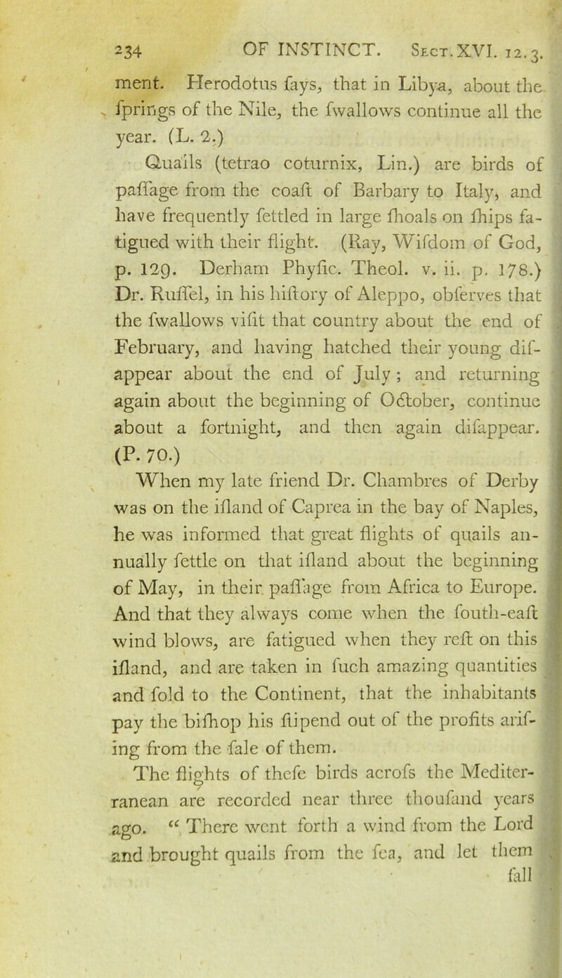 ment. Herodotus fays., that in Libya, about the fprings of the Nile, the fvvallows continue all the year. (L. 2.) Quails (tetrao coturnix, Lin.) are birds of paffage from the coaft of Barbary to Italy, and have frequently fettled in large fhoals on fhips fa- tigued with their flight. (Ray, Wifdom of God, p. 129. Derham Phyfic. Theol. v. ii. p. 178.) Dr. RufTel, in his hiftory of Aleppo, obferves that the fw,allows vifit that country about the end of February, and having hatched their young dis- appear about the end of July ; and returning again about the beginning of Odtober, continue about a fortnight, and then again difappear. (P. 70.) When my late friend Dr. Chambres of Derby was on the ifland of Caprea in the bay of Naples, he was informed that great flights of quails an- nually fettle on that ifland about the beginning of May, in their, paffage from Africa to Europe. And that they always come when the fouth-eafl wind blows, are fatigued when they reft on this ifland, and are taken in luch amazing quantities and fold to the Continent, that the inhabitants pay the bifhop his ftipend out of the profits arif- ing from the fale of them. The flights of thefe birds acrofs the Mediter- ranean are recorded near three thoufand years ago. “ There went forth a wind from the Lord and brought quails from the fca, and let them fill
