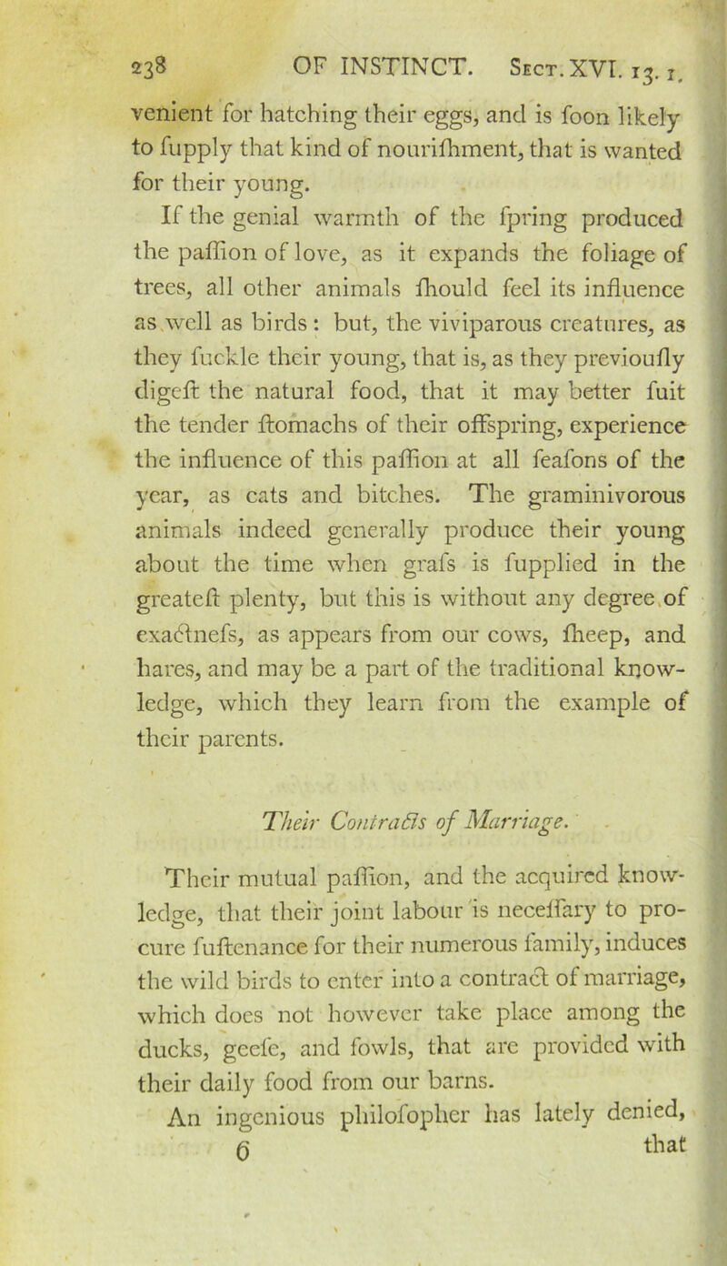 venient for hatching their eggs, and is foon likely to fupply that kind of nourifhment, that is wanted for their young. If the genial warmth of the fpring produced the paffion of love, as it expands the foliage of trees, all other animals fhould feel its influence as well as birds : but, the viviparous creatures, as they fuckle their young, that is, as they previoufly digeft the natural food, that it may better fuit the tender ftomachs of their offspring, experience the influence of this paffion at all feafons of the year, as cats and bitches. The graminivorous animals indeed generally produce their young about the time when grafs is fupplied in the greateft plenty, but this is without any degree of exatdnefs, as appears from our cows, fheep, and hares, and may be a part of the traditional know- ledge, which they learn from the example of their parents. Their Contrasts of Marriage. Their mutual paffion, and the acquired know- ledge, that their joint labour is neceffary to pro- cure fuftenance for their numerous family, induces the wild birds to enter into a contract of marriage, which does not however take place among the ducks, geele, and fowls, that are provided with their daily food from our barns. An ingenious philofopher has lately denied, q that