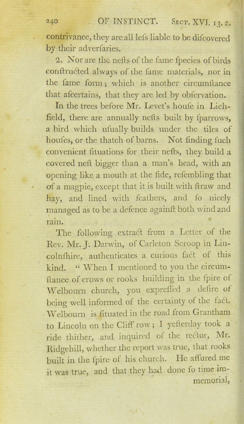 contrivance, they are all lets liable to be difcovered by their adverlaries. 2. Nor are the nefts of the fame fpecies of birds conftrudted always of die fame materials, nor in the fame form ; which is another circumftance that afcertains, that they are led by obfervation. In the trees before Mr. Levet’s houfe in Lich- field, there are annually nefts built by lparrows, a bird which ufually builds under the tiles of houfes, or the thatch of barns. Not finding fuch convenient fituations for their nefts, they build a covered neft bigger than a man’s head, with an opening like a mouth at the tide, refcmbling that of a magpie, except that it is built with ftraw and hay, and lined with feathers, and fo nicely managed as to be a defence againftboth wind and o ram. The following extract from a Letter of the Rev. Mr. J. Darwin, of Carleton Scroop in Lin- colnfhire, authenticates a curious fa£t of this kind. “ When I mentioned to you the circitm- fiance of crows or rooks building in the fpire ot Welbourn church, you expreffed a detire of being well informed of the certainty ol the tael. Welbourn is fituated in the road from Grantham to Lincoln on the Cliff row; I •yefterday took a ride thither, and inquired ol the rector, Mr. RidgehiU, whether the report was true, that rooks built in the fpire of his church. He allured me it was true, and that they had done fo time im- memorial.