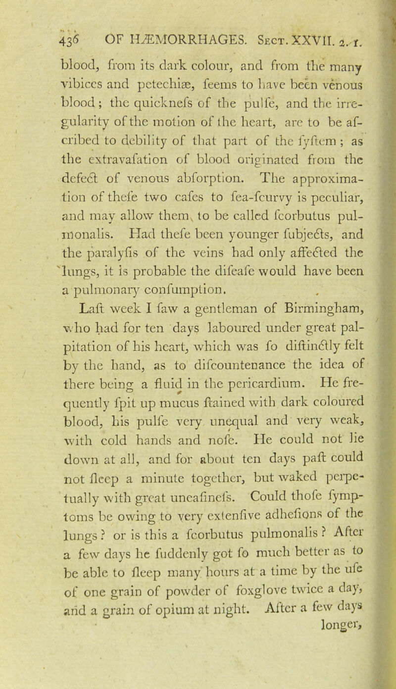 blood, from its dark colour, and from the many vibiccs and petechiae, feems to have been venous blood ; the quicknefs of the pulle, and the irre- gularity of the motion of the heart, are to be af- cribed to debility of that part of the fyftem ; as the extravafation of blood originated from the defedt of venous abforption. The approxima- tion of thel’e two cafes to fea-feurvy is peculiar, and may allow them, to be called fcorbutus pul- monalis. Had thefe been younger fubjedts, and the paralyfis of the veins had only affedted the 'lungs, it Is probable the difeafe would have been a pulmonary confumption. Laft week I faw a gentleman of Birmingham, who had for ten days laboured under great pal- pitation of his heart, which was fo diftindtly felt by the hand, as to difcountenance the idea of there being a fluid in the pericardium. He fre- quently fpit up mucus flained with dark coloured blood, his pulfe very unequal and very weak, with cold hands and nofe. He could not lie down at all, and for about ten days pad could not deep a minute together, but waked perpe- tually with great uneafinefs. Could thofe fymp- toms be owing to very extenfive adhcfions of the lungs ? or is this a fcorbutus pulmonalis ? Aftci a few days he fuddenly got fo much better as to be able to fleep many hours at a time by the ufe of one grain of powder of foxglove twice a da)-, arid a grain of opium at night. Alter a few days longer.