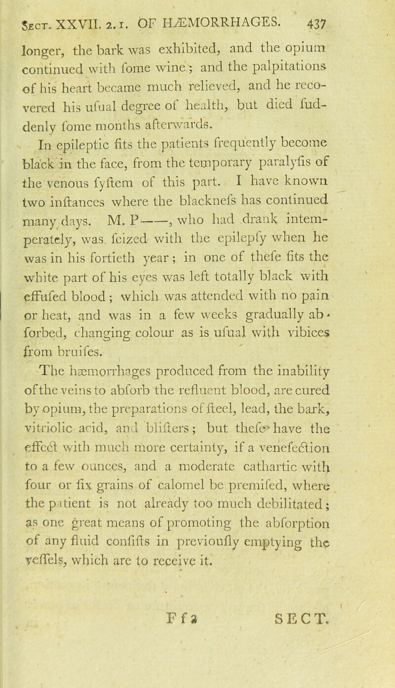 longer, the bark was exhibited, and the opium continued with iome wine; and the palpitations- of his heart became much relieved, and he reco- vered his ufual degree of health, but died tud- denly lome months afterwards. In epileptic fits the patients frequently become black in the face, from the temporary paralyfis of the venous fyftem of this part. I have known two infbmces where the blacknefs has continued many days. M. P , who had drank intem- perately, was. fcized with the epileply when he was in his fortieth year; in one of thefe fits the white part of his eyes was left totally black with effufed blood; which was attended with no pain or heat, and was in a few weeks gradually ab ' forbed, changing colour as is ufual with vibices from bruifes. The haemorrhages produced from the inability of the veins to abforb the refluent blood, are cured by opium, the preparations of fleel, lead, the bark, vitriolic acid, and blifters; but thefiy have the effect with much more certainty, if a venefedtion to a few ounces, and a moderate cathartic with four or fix grains of calomel be premifed, where thep itient is not already too much debilitated; as one great means of promoting the abforption of any fluid confifis in previoufly emptying the yefiels, which arc to receive it. Ff 3 S E C T.