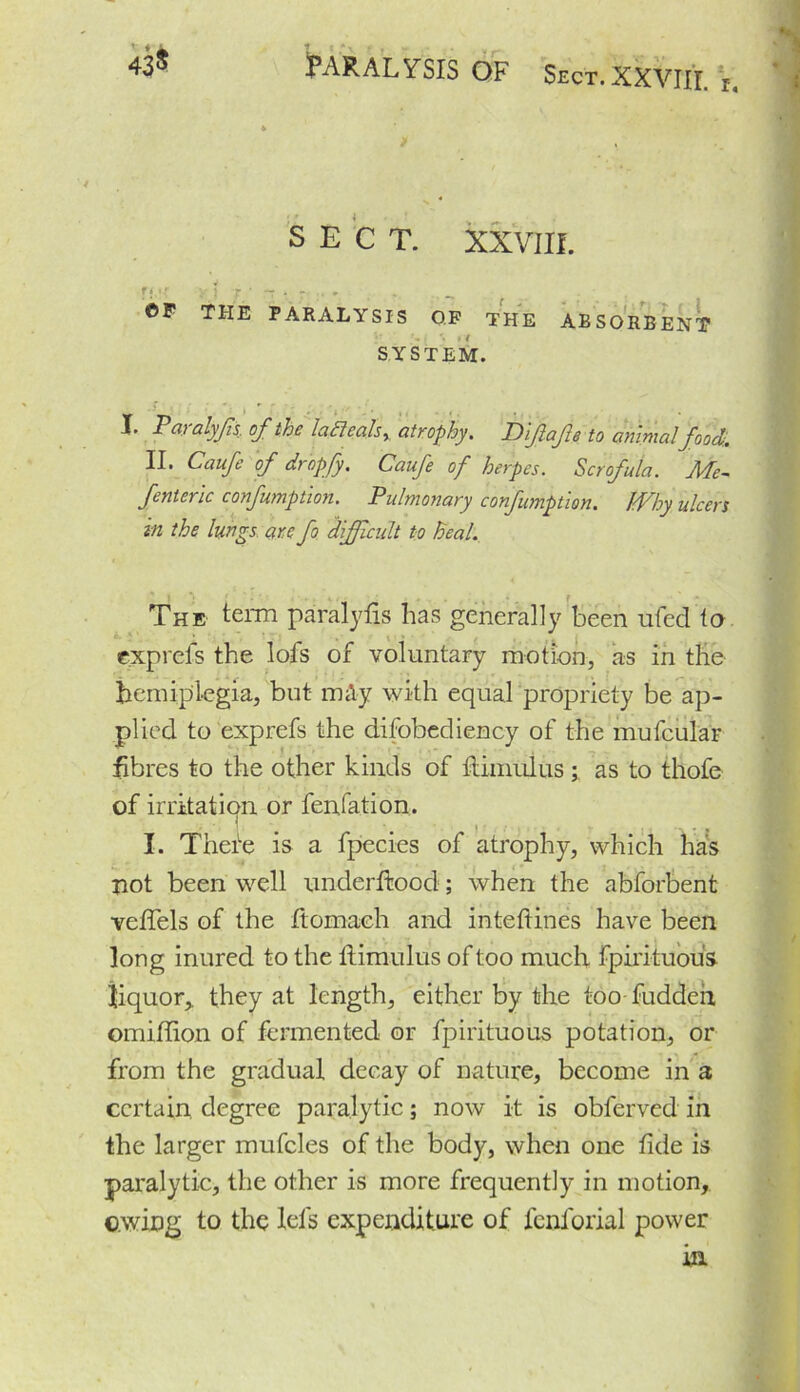 43* PARALYSIS OF Sect.XXVIII. i. SECT. XXVIII. f!,'f Y j T.' “ - r . ©P THE PARALYSIS OP THE ABSORBENT SYSTEM. I. Taralyfis of the lafteals, atrophy. Dlfafe to animalfood.. II. Caufe of dropfy, Caufe of herpes. Scrofula. Me- fenteric confumption. Pulmonary confumption. Why ulcers in the lungs are fo difficult to heal. The term pairalyfis has generally been ufed to exprefs the lofs of voluntary motion, as in the hemiplegia, but m&y with equal propriety be ap- plied to exprefs the difobediency of the mufeular fibres to the other kinds of Himulus; as to thofe of irritation or fenfation. I. There is a fpecies of atrophy, which has not been well underlined; when the abforbent vefifels of the ftomach and inteftines have been long inured to the ftimulus of too much fpirituous liquor,, they at length, either by the too fudden omiffion of fermented or fpirituous potation, or from the gradual decay of nature, become in a certain degree paralytic; now it is obferved in the larger mufcles of the body, when one fide is paralytic, the other is more frequently in motion, owing to the Ids expenditure of fcnforial power