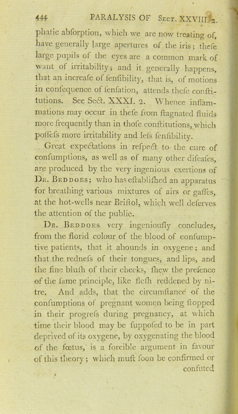 phatic abforption, which we are now treating of, have generally large apertures of the iris; thcfe ]arge pupils of the eyes are a common mark of want of irritabilityj and it generally happens, that an increafe of fenfibility, that is, of motions in confequence of lenfation, attends thcfe confti- tutions. See Se6t. XXXI. 2. Whence inflam- mations may occur in thefe from ftagnated fluids more frequently than in thofe conftitutions, which potfefs more irritability and lefs fen Ability. Great expectations in refpect to the cure of confumptions, as well as of many other difeafes, are produced by the very ingenious exertions of Dr. Bed does; who haseftablifhed an apparatus for breathing various mixtures of airs or gaffes, at the hot-wells near Briflol, which well deferves the attention of the public. Dr. Bed does very ingenioufly concludes, from the florid colour of the blood of confump- tive patients, that it abounds in oxygene; and that the rednefs of their tongues, and lips, and the fine blulh of their cheeks, fhew the prefence of the fame principle, like fiefh reddened by ni- tre. And adds, that the circumftance of the confumptions of pregnant women being flopped in their progrefs during pregnancy, at which time their blood may be fuppofed to be in part deprived of its oxygene, by oxygenating the blood of the foetus, is a forcible argument in favour of this theory ; which muft foon be confirmed or confuted