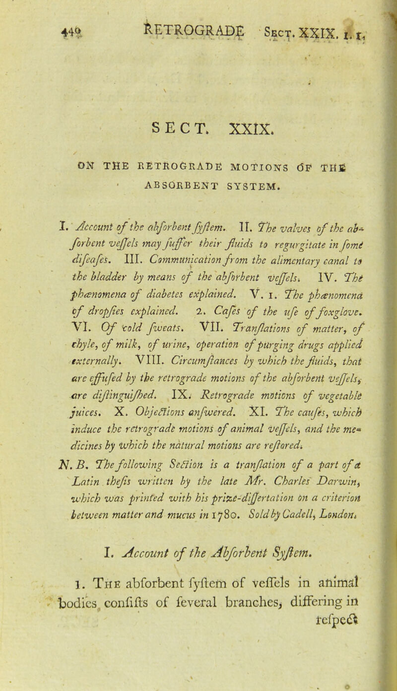 SECT. XXIX. ON THE RETROGRADE MOTIONS (5F THE • ABSORBENT SYSTEM. I. Account of the ahforhent fyflem. IT. The valves of the ab~ forhcnt vcjjcls may fujfcr their fluids to regurgitate in fomi difeafes. III. Communication from the alimentary canal to the bladder by means of the abforbent vcjfels. IV. Tht phenomena of diabetes explained. V. i. The phenomena, of dropfies explained. 2. Cafes of the ufe of foxglove. VI. Of cold fweats. VII. Tranflations of matter, of chyle, of milk, of urine, operation of purging drugs applied externally. VIII. Circumflances by which the fluids, that are cflfufed by the retrograde motions of the abforbent veffels^ are diflinguifhed. IX. Retrograde motions of vegetable juices. X. Objections anfwered. XI. The caufls, which induce the retrograde motions of animal vejfcls, and the me* dicines by which the natural motions are refloredi Ar. B. The following Section is a tranflation of a part of a Latin thefls written by the late Afr. Charles Darwin, which was printed with his prizc-dijjertation on a criterion between matter and mucus in 1780. Sold by Cadcll, London» I. Account of the Ahforhent Syflem. 1. The abforbent fyftem of veffels in animal bodies, con lifts of feveral branches, differing in refpeft