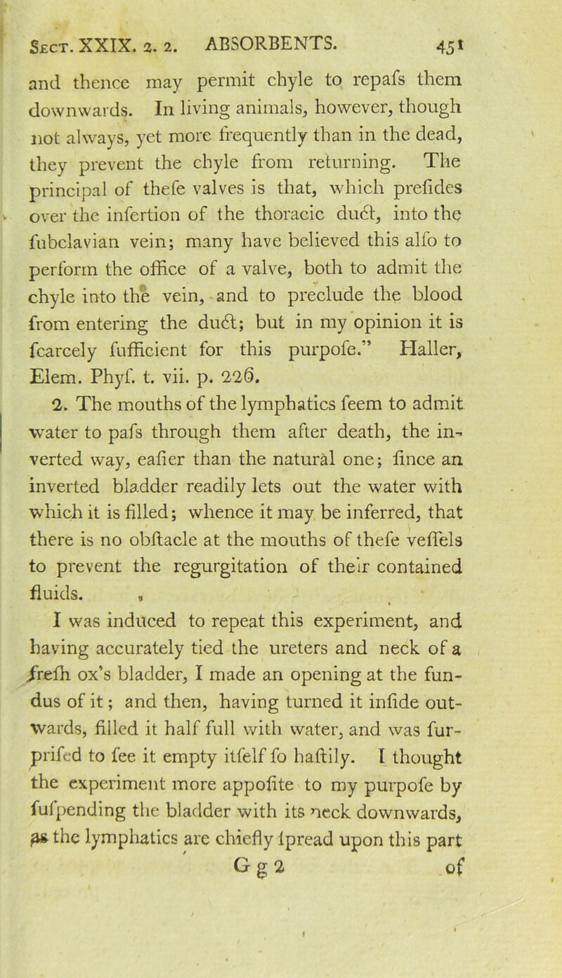 and thence may permit chyle to repafs them downwards. In living animals, however, though not always, yet more frequently than in the dead, they prevent the chyle from returning. The principal of thefe valves is that, which prefides over the infertion of the thoracic duct, into the fubclavian vein; many have believed this alfo to perform the office of a valve, both to admit the chyle into the vein, and to preclude the blood from entering the du6t; but in my opinion it is fcarcely fufficient for this purpofe.” Haller, Elem. Phyf. t. vii. p. 220. 2. The mouths of the lymphatics feem to admit water to pafs through them after death, the in- verted way, eafier than the natural one; fince an inverted bladder readily lets out the water with which it is filled; whence it may be inferred, that there is no obftacle at the mouths of thefe veffels to prevent the regurgitation of their contained fluids. , « I was induced to repeat this experiment, and having accurately tied the ureters and neck of a /reffi ox’s bladder, I made an opening at the fun- dus of it; and then, having turned it infide out- wards, filled it half full with water, and was fur- prifed to fee it empty itfelf fo haftily. I thought the experiment more appofite to my purpofe by fufpending the bladder with its neck downwards, p* the lymphatics are chiefly lpread upon this part G g 2 of