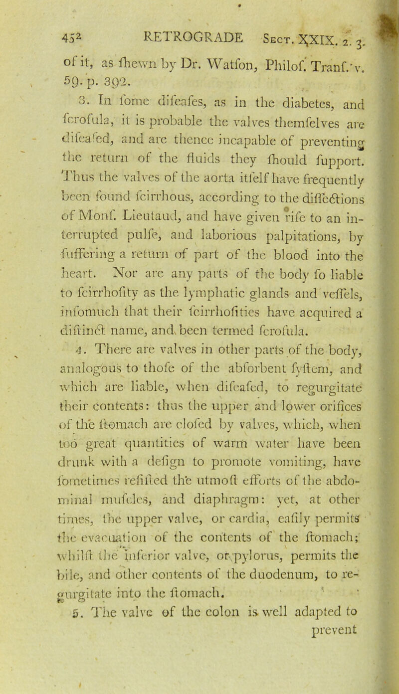 oi it, as lhewn by Dr. Watfon, Philof.' Tranf.'v. 59. p. 3Q‘2. 3. In iomc difeafes, as in the diabetes, and ferofula, it is probable the valves themfelves are difeafed, and are thence incapable of preventing the return of the fluids they fhould fupport. Thus tire valves of the aorta itfelf have frequently been found fcirrhous, according to the difle&ions of Mont. Lieutaud, and have given rife to an in- terrupted pulfe, and laborious palpitations, by fuffering a return of part of the blood into the heart. Nor are any parts of the body fo liable to fcirrhofltv as the lymphatic glands and veflels, iiifomuch that their feirrhoflties have acquired a diftirid name, and been termed fcrofula. 4. There are valves in other parts of the body, analogous to thole of the abforbent fyftem, and which are liable, when difeafed, to regurgitate their contents: thus the upper and lower orifices of the ftomach are doled by valves, which, when too great quantities of warm water have been drunk with a defign to promote vomiting, have fometimes refilled the utmofi efforts of the abdo- minal rnufdes, and diaphragm: yet, at other times, the upper valve, or cardia, eafily permits the evacuation of the contents of the ftomach; whilA the inferior valve, or.pyloms, permits the bile, and other contents of the duodenum, to re- gurgitate into the ftomach. 5. The valve of the colon is. well adapted to prevent I