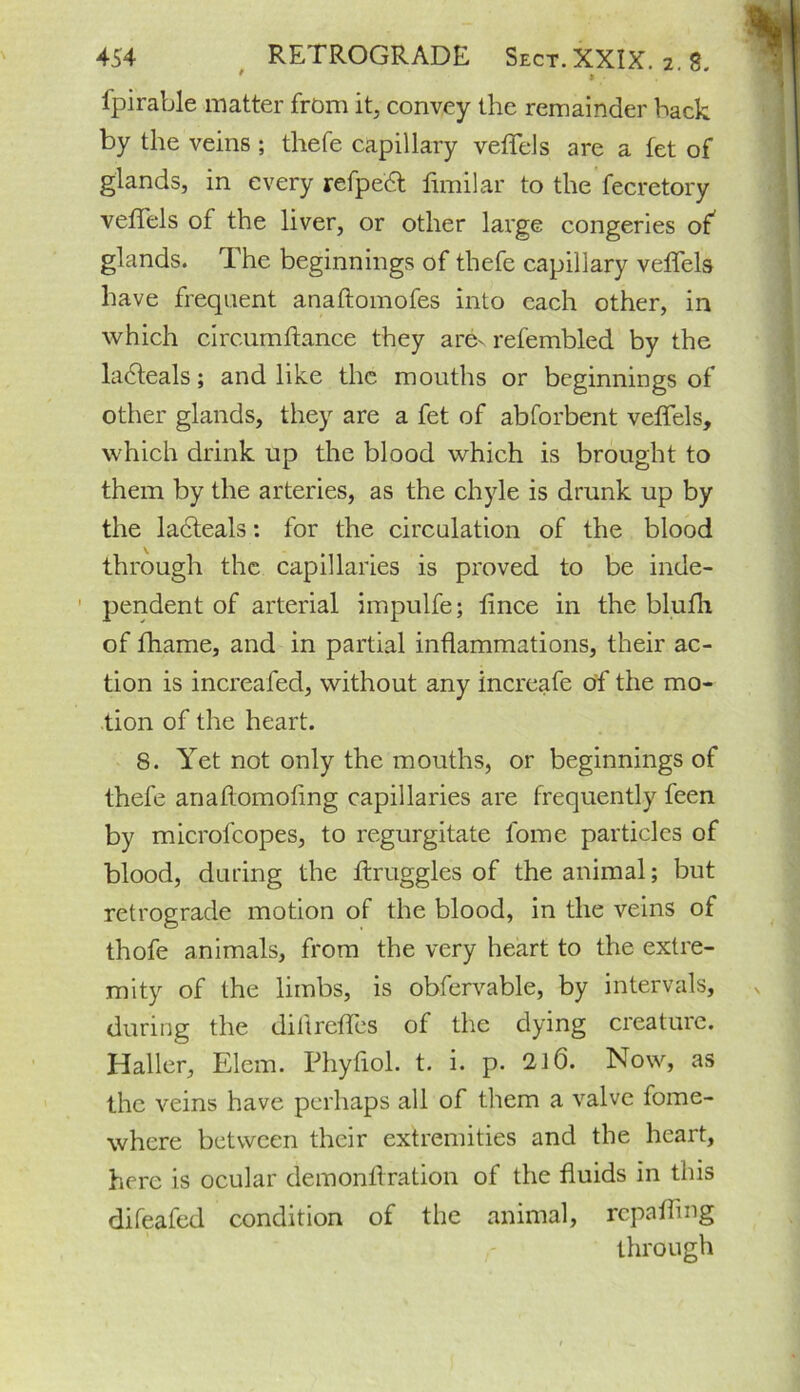 ' » • fpirable matter from it, convey the remainder hack by the veins ; thefe capillary veffels are a let of glands, in every refpedt fimilar to the fecretory veffels of the liver, or other large congeries of glands. The beginnings of thefe capillary veffels have frequent anaftomofes into each other, in which circumftance they are- refembled by the ladteals; and like the mouths or beginnings of other glands, they are a fet of abforbent veffels, which drink up the blood which is brought to them by the arteries, as the chyle is drunk up by the ladteals: for the circulation of the blood through the capillaries is proved to be inde- pendent of arterial impulfe; fince in the bluth of fhame, and in partial inflammations, their ac- tion is increafed, without any increafe of the mo- tion of the heart. 8. Yet not only the mouths, or beginnings of thefe anaftomoflng capillaries are frequently teen by microfcopes, to regurgitate fome particles of blood, during the ffruggles of the animal; but retrograde motion of the blood, in the veins of thofe animals, from the very heart to the extre- mity of the limbs, is obfervable, by intervals, during the di ft reties of the dying creature. Haller, Elem. Phyfiol. t. i. p. 116. Now, as the veins have perhaps all of them a valve fome- where between their extremities and the heart, here is ocular demonllration of the fluids in this difeafed condition of the animal, repairing through