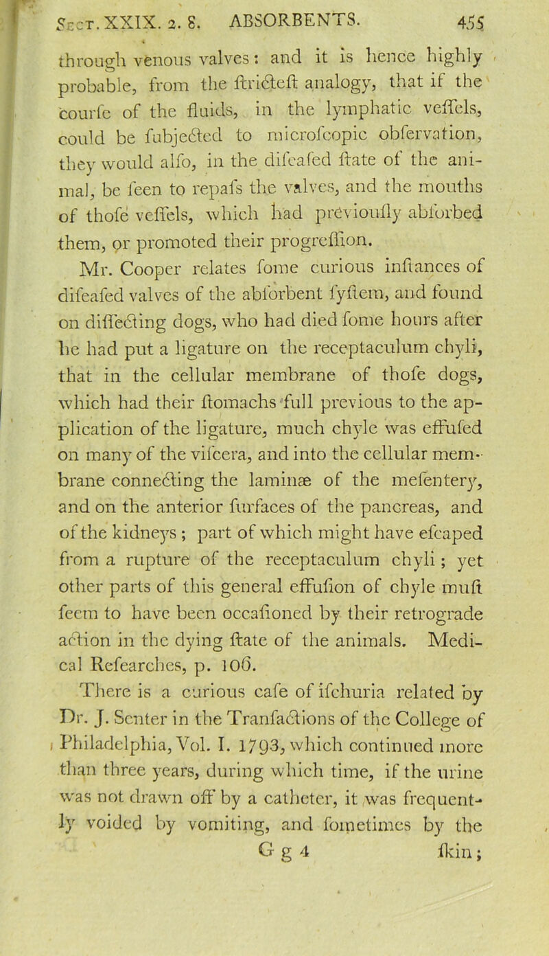 through venous valves: and it is hence highly probable, from the ftridteft analogy, that if the fcourfe of the fluids, in the lymphatic veflels, could be fubjedted to microfcopic obfervation, they would alfo, in the difcafed ftate of the ani- mal, be feen to repafs the valves, and the mouths of thofe veflels, which had prCvioufly abforbed them, or promoted their progreffion. Mr. Cooper relates fome curious inftances of difeafed valves of the abforbent lyflem, and found on difledling dogs, who had died fome hours after he had put a ligature on the receptaculum chyli, that in the cellular membrane of thofe dogs, which had their ftomachs full previous to the ap- plication of the ligature, much chyle was effufed on many of the vifcera, and into the cellular mem- brane connecting the laminae of the mefentery, and on the anterior furfaces of the pancreas, and of the kidneys ; part of which might have efcaped from a rupture of the receptaculum chyli; yet other parts of this general effuflon of chyle muft feetn to have been oceafloned by their retrograde action in the dying ftate of the animals. Medi- cal Researches, p. 106. There is a curious cafe of ifehuria related by Dr. J. Senter in the Tranfadtions of the College of ) Philadelphia, Vol. I. 1793, which continued more than three years, during which time, if the urine was not drawn off by a catheter, it was frequent- ly voided by vomiting, and fometimes by the G g 4 fkin;