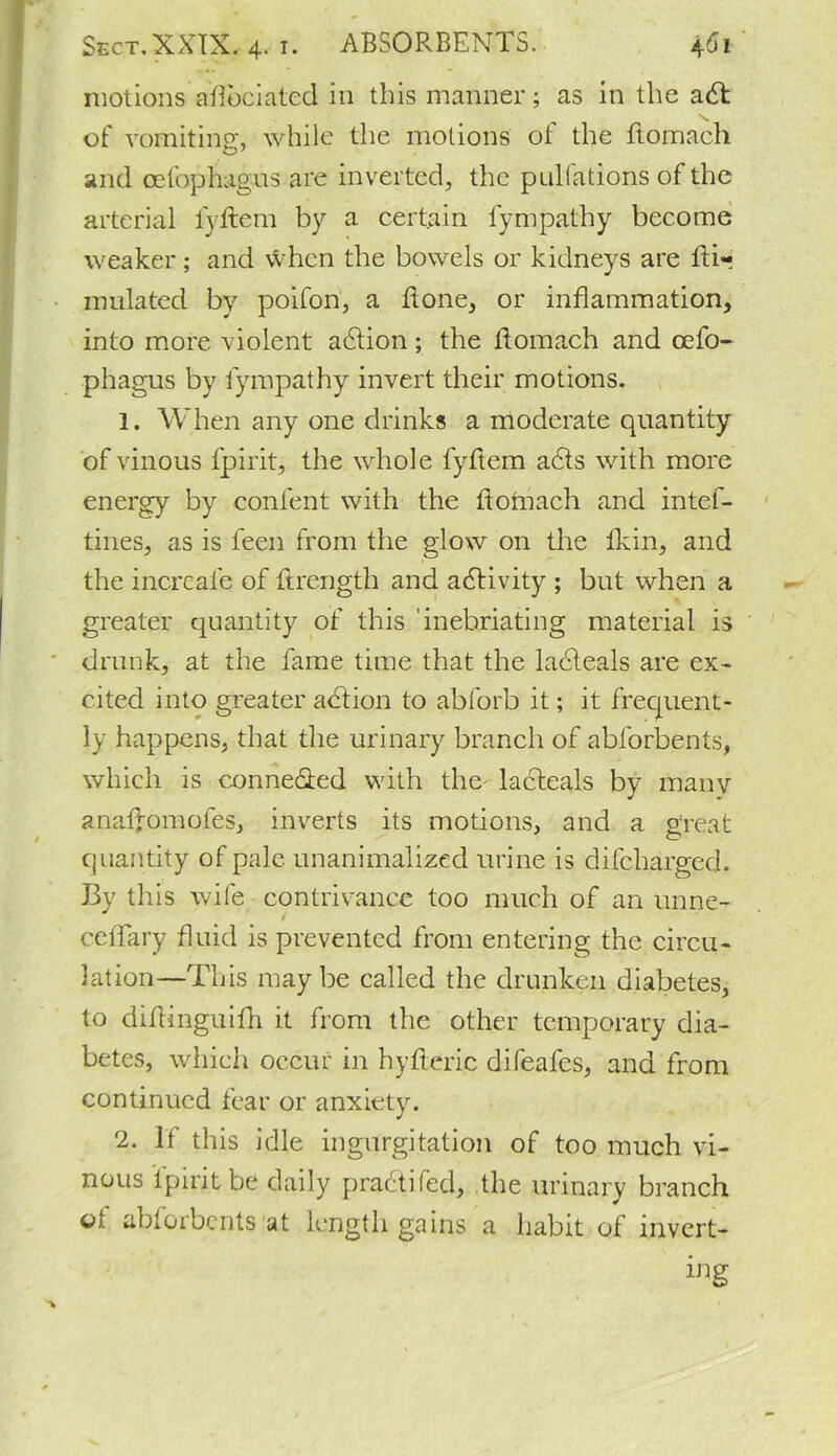 motions aflbciated in this manner ; as in the a£t \ of vomiting, while the motions of the ftomach o7 and cefophagus are inverted, the pulfations of the arterial lyftem by a certain fympathy become weaker; and when the bowels or kidneys are lUr undated by poifon, a done, or inflammation, into more violent action; the ftomach and cefo- phagus by fympathy invert their motions. 1. When any one drinks a moderate quantity of vinous fpirit, the whole lyftem a£ts with more energy by content with the ftotnach and intef- tines, as is feen from the glow on the fkin, and the incrcal'e of ftrength and activity ; but when a greater quantity of this inebriating material is drunk, at the fame time that the ladleals are ex- cited into greater adfion to abforb it; it frequent- ly happens, that the urinary branch of abforbents, which is conne&ed with the ladteals by many anaffomofes, inverts its motions, and a great quantity of pale unanimalized urine is difchargecl. By this wife contrivance too much of an unne- i cefTary fluid is prevented from entering the circu- lation—This may be called the drunken diabetes, to didinguifh it from the other temporary dia- betes, which occur in hyfleric difeafes, and from continued fear or anxiety. 2. If this idle ingurgitation of too much vi- nous fpirit be daily practifed, the urinary branch ol abforbents at length gains a habit of invert- ing