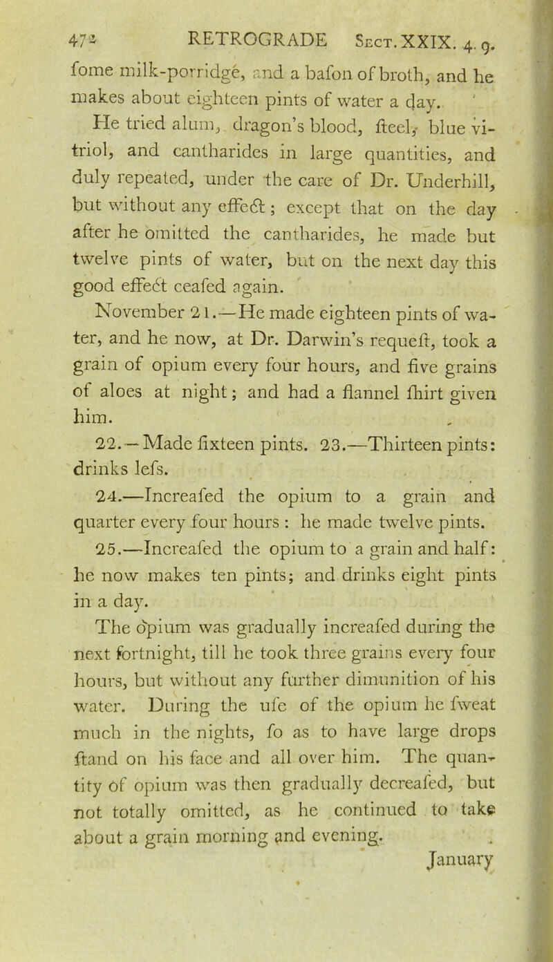 fome milk-porridge, and a bafon of broth, and he makes about eighteen pints of water a day. He tried alum, dragon’s blood, fteel,- blue vi- triol, and cantharides in large quantities, and duly repeated, under the care of Dr. Underhill, but without any effect; except that on the day after he omitted the cantharides, he made but twelve pints of water, but on the next day this good effedt ceafed again. November 21.—He made eighteen pints of wa- ter, and he now, at Dr. Darwin’s requefl, took a grain of opium every four hours, and five grains of aloes at night; and had a flannel fhirt given him. 22. — Made lixteen pints. 23.—Thirteen pints: drinks lefs. 24. —Increafed the opium to a grain and quarter every four hours : he made twelve pints. 25. —Increafed the opium to a grain and half: he now makes ten pints; and drinks eight pints in a day. The opium was gradually increafed during the next fortnight, till he took three grains every four hours, but without any further dimunition of his water. During the ufe of the opium he fweat much in the nights, fo as to have large drops ftand on his face and all over him. The quan- tity of opium was then gradually decreafed, but not totally omitted, as he continued to take about a grain morning and evening. January