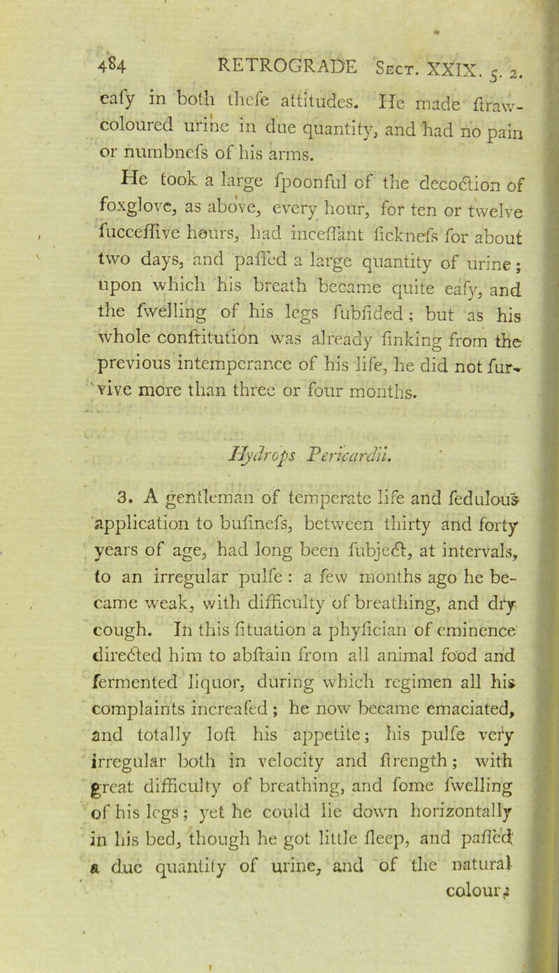 eafy in both thefe altitudes. He made ftravv- coloured urine in due quantity, and had no pain or numbnefs of his arms. He took a large fpoonful of the decodtion of foxglove, as above, every hour, for ten or twelve fucceffive hours, had inceftant ficknefs for about two days, and palfed a large quantity of urine; upon which his breath became quite eafy, and the fwelling of his legs fubfided; but as his whole conftitution was already finking from the previous intemperance of his life, he did not fur- 1 vive more than three or four months. Hydrops Pericardii. 3. A gentleman of temperate life and fedulous application to buftnefs, between thirty and forty years of age, had long been fubjedl, at intervals, to an irregular pulfe : a few months ago he be- came weak, with difficulty of breathing, and dry cough. In this fituation a phyfician of eminence diredted him to abfrain from all animal food and fermented liquor, during which regimen all his complaints increafed ; he now became emaciated, and totally loft his appetite; his pulfe very irregular both in velocity and ftrength; with great difficulty of breathing, and fome fwelling of his legs; yet he could lie down horizontally in his bed, though he got little fleep, and pafted' a due quantity of urine, and of the natural colour z