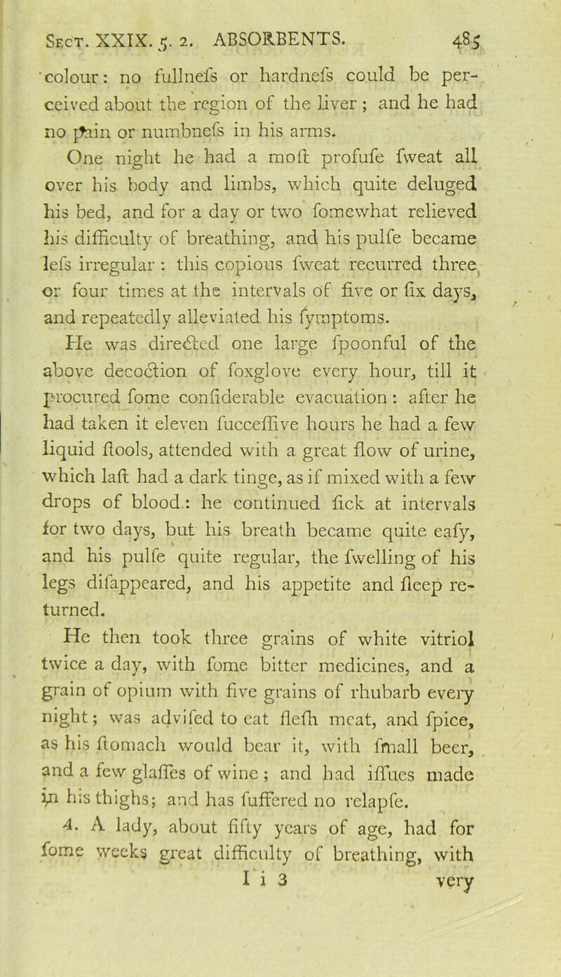 colour: no fullnefs or liardnefs could be per- ceived about the region of the liver; and he had no [Jain or numbnefs in his arms. One night he had a moil: profufe fweat all over his body and limbs, which quite deluged his bed, and for a day or two fomewhat relieved his difficulty of breathing, and his pulfe became lefs irregular : this copious fweat recurred three or four times at the intervals of five or fix days, and repeatedly alleviated his fymptoms. He was directed one large lpoonful of the above decoction of foxglove every hour, till it procured fome confiderable evacuation : after he had taken it eleven fucceffive hours he had a few liquid Bools, attended with a great flow of urine, which laft had a dark tinge, as if mixed with a few drops of blood: he continued fick at intervals for two days, but his breath became quite eafy, and his pulfe quite regular, the fwelling of his legs difappeared, and his appetite and Beep re- turned. He then took three grains of white vitriol twice a day, with fome bitter medicines, and a grain of opium with five grains of rhubarb every night; was advifed to eat fiefii meat, and fpice, as his fiomach would bear it, with fmall beer, and a few glaffies of wine ; and had ifiues made iu his thighs; and has fuffered no relapfe. 4. A lady, about fifty years of age, had for fome weeks great difficulty of breathing, with 1 i 3 very