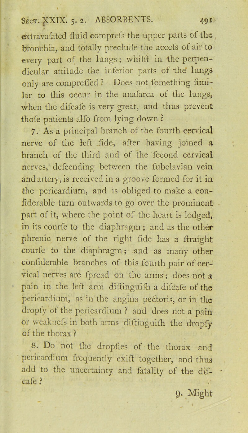 extravafated fluid comprefs the upper parts of the bronchia, and totally preclude the accets of air to every part of the lungs; whilft in the perpen- dicular attitude the inferior parts of ‘the lungs only are compreffed ? Does not fomething fimi- lar to this occur in the anafarca of the lungs, when the difeafe is very great, and thus prevent thofe patients alfo from lying down ? 7. As a principal branch of the fourth cervical nerve of the left Jide, after having joined a branch of the third and of the fecond cervical nerves, defcending between the fubclavian vein and artery, is received in a groove formed for it in the pericardium, and is obliged to make a con- siderable turn outwards to go over the prominent part of it, where the point of the heart is lodged, in its courfe to the diaphragm ; and as the other phrenic nerve of the right fide has a ftraight courfe to the diaphragm; and as many other confiderable branches of this fourth pair of cer- vical nerves are fpread on the arms; does not a pain in the left arm diftinguifh a difeafe of the pericardium, as in the angina pedtoris, or in the dropfy of the pericardium ? and does not a pain or weaknefs in both arms diftinguilh the dropfy of the thorax ? 8. Do not the dropfies of the thorax and pericardium frequently exift together, and thus add to the uncertainty and fatality of the dvf- * eafe ? 9* Might