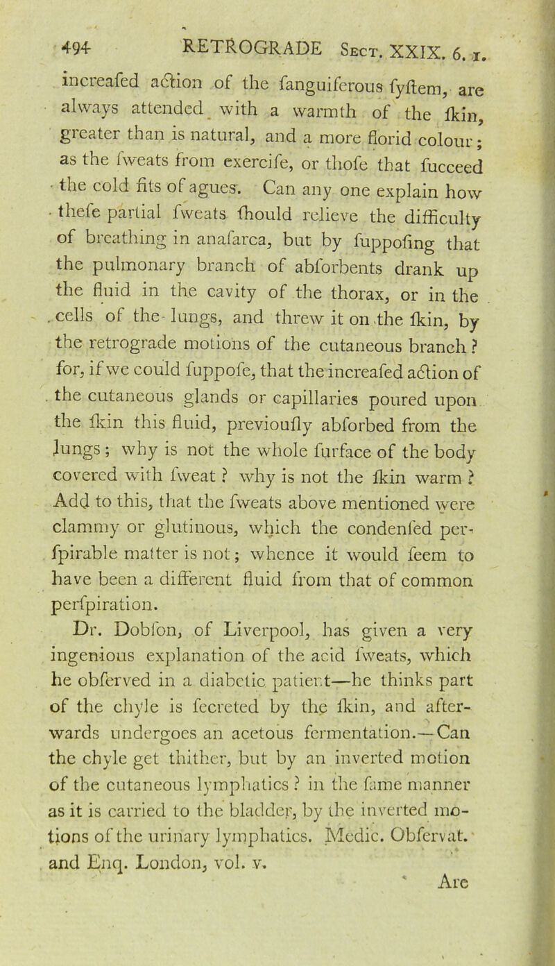 increased action of the fanguiferous fyftem, are always attended _ with a warmth of the fkin, greater than is natural, and a more florid colour; as the iweats from exercife, or thofe that fucceed the cold fits of agues. Can any one explain how ■ thefe partial fweats fhould relieve the difficulty of breathing in anafarca, but by fuppofing that the pulmonary branch of abforbents drank up the fluid in the cavity of the thorax, or in the .cells of the lungs, and threw it on the fkin, by the retrograde motions of the cutaneous branch ? for, if we could fuppole, that the increafed a&ion of . the cutaneous glands or capillaries poured upon the fkin this fluid, previoufly abforbed from the lungs ; why is not the whole furface of the body covered with lweat ? why is not the fkin warm ? Add to this, that the fweats above mentioned were clammy or glutinous, which the condenled per- fpirable matter is not; whence it would feem to have been a different fluid from that of common perfpiration. Dr. Dobfon, of Liverpool, has given a very ingenious explanation of the acid fweats, which he obferved in a diabetic patient—he thinks part of the chyle is fecreted by the lkin, and after- wards undergoes an acetous fermentation.— Can the chyle get thither, but by an inverted motion of the cutaneous lymphatics ? in the fame manner as it is carried to the bladder, by the inverted mo- tions of the urinary lymphatics. Medic. Obfervat. and Enq. London, vol. v. Are