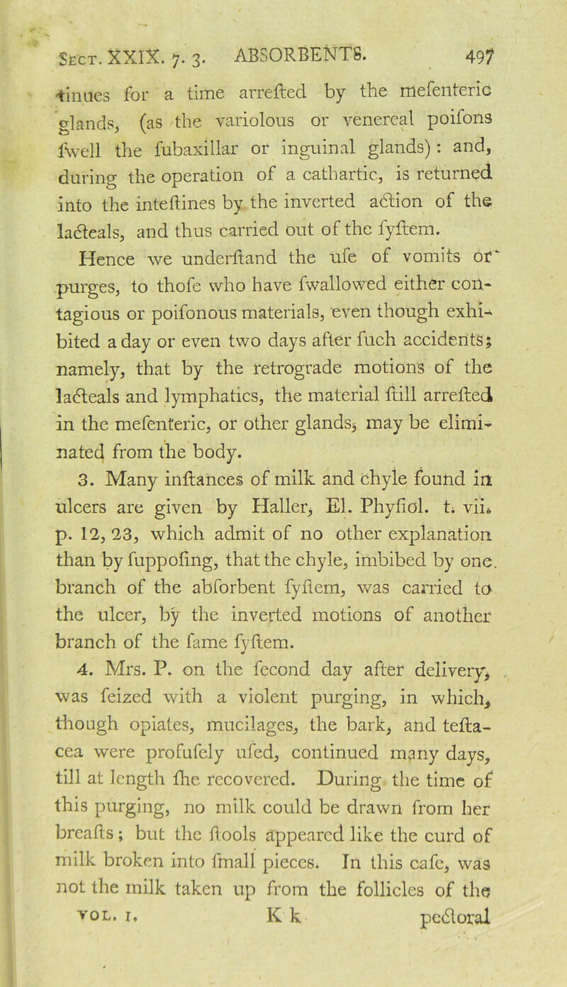 iinues for a time arrefted by the mefenteric glands, (as the variolous or venereal poifons f\vell the fubaxillar or inguinal glands): and, during the operation of a cathartic, is returned into the inteftines by the inverted adtion of the ladteals, and thus carried out of the fytlem. Hence we underftand the ufe of vomits of‘ purges, to thofe who have fwallowed either coil- tagious or poifonous materials, even though exhi- bited a day or even two days after fuch accidents; namely, that by the retrograde motions of the ladleals and lymphatics, the material ftill arrefted in the mefenteric, or other glands* may be elimi- nated from the body. 3. Many inftances of milk and chyle found in ulcers are given by Haller, El. Phytiol. t* vin p. 12, 23, which admit of no other explanation than by fuppoting, that the chyle, imbibed by one. branch of the abforbent fytlem, was carried to the ulcer, by the inverted motions of another branch of the fame fytlem. 4. Mrs. P. on the fecond day after delivery* was feized with a violent purging, in which* though opiates, mucilages, the bark, and tetla- cea were profufely ufed, continued many days, till at length the recovered. During the time of this purging, no milk could be drawn from her breads; but the tlools appeared like the curd of milk broken into fmall pieces* In this cafe, was not the milk taken up from the follicles of the vol. i* K k pedloral