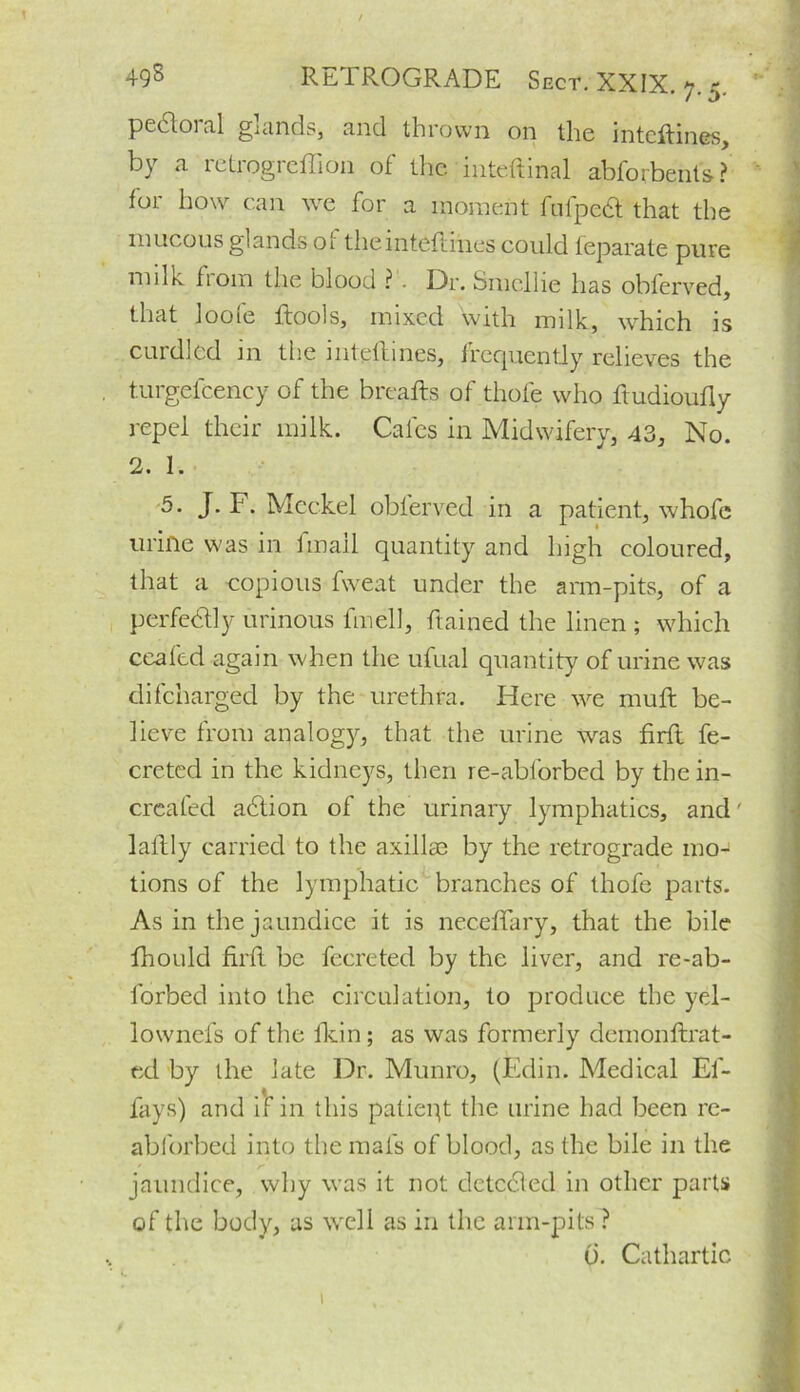 pecloi al glands* and thrown on the inteftines, by a retrogreffion of the mte.ftinal abforbents? for how can we for a moment fufpecl that the mucous glands of theinteftines could feparate pure milk from the blood ? . Dr. Smcllie has obferved, that looie itools, mixed with milk, which is curdled in the inteftines, frequently relieves the turgefcency of the breads of thofe who ftudioufly repel their milk. Cafes in Midwifery, 43, No. 2. I. 5. J. F. Meckel obferved in a patient, whofe urine was in fmail quantity and high coloured, that a copious fweat under the arm-pits, of a perfectly urinous fmell, ftained the linen ; which ceafed again when the ulual quantity of urine was difeharged by the urethra. Here we muft be- lieve from analogy, that the urine was firft fe- creted in the kidneys, then re-abforbed by the in- creafed ahlion of the urinary lymphatics, and' laftly carried to the axillae by the retrograde mo-8 tions of the lymphatic branches of thofe parts. As in the jaundice it is neceffary, that the bile lhould firfl be fecreted by the liver, and re-ab- forbed into the circulation, to produce the yel- lownefs of the fkin; as was formerly demondrat- ed by the late Dr. Munro, (Edin. Medical El- lays) and if in this patieqt the urine had been re- abforbed into the mats of blood, as the bile in the ' r jaundice, why was it not detected in other parts of the body, as well as in the arm-pits ? u. Cathartic 1