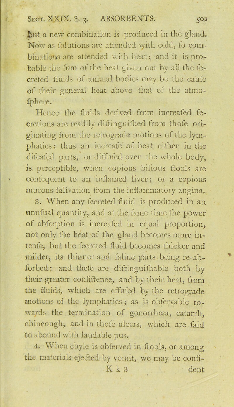 Jbut a new combination is produced in the gland. Now as folutions are attended \yith cold, fo com- binations are attended with heat; and it is pro- bable the turn of the heat given out by all the fe- creted fluids of animal bodies may be the caufe of their general heat above that of the atmo- sphere. Hence the fluids derived from increafed fe- cretions are readily diitmguifned from thofe ori- ginating from the retrograde motions of the lym- phatics : thus an increafe of heat either in the difeafed parts, or diftufed over the whole body, is perceptible, when copious bilious ftools are confequent to an inflamed liver; or a copious mucous falivation from the inflammatory angina. 3. When any fecreted fluid is produced in an unufual quantity, and at the fame time the power of abforption is increafed in equal proportion, not only the heat of the gland becomes more in- tenfe, but the fecreted fluid becomes thicker and milder, its thinner and faline parts being re-ab- forbed: and thefe are diftinguifhable both by their greater confluence, and by their heat, from the fluids, which are effufed by the retrograde motions of the lymphatics ; as is obfervable to- wards the termination of gonorrhoea, catarrh, chincough, and in thofe ulcers, which are faid to abound with laudable pus. 4. When chyle is obferved in flools, or among the materials ejected by vomit, we may be confi- K k 3 dejfl