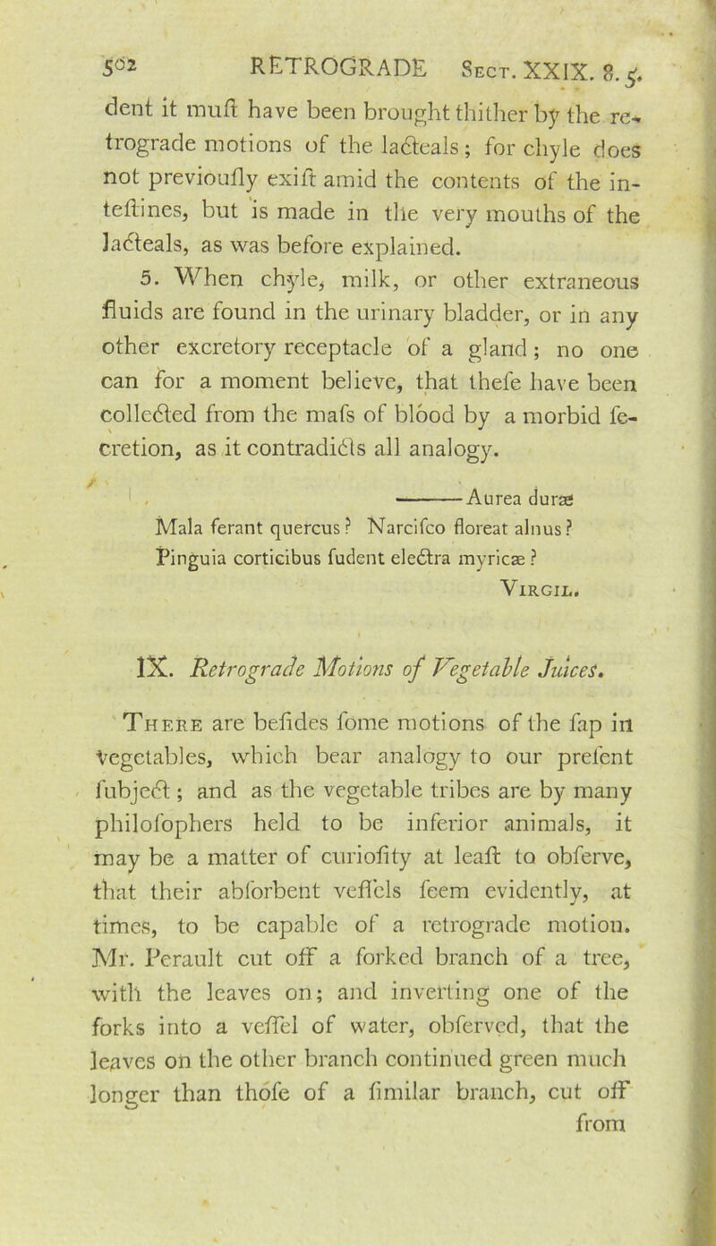 dent it inuft have been brought thither by the re* trograde motions of the Meals; for chyle does not previoutly exift amid the contents of the in- tettines, but is made in tile very mouths of the ladteals, as was before explained. 5. When chyle, milk, or other extraneous fluids are found in the urinary bladder, or in any other excretory receptacle of a gland; no one can for a moment believe, that thefe have been collected from the mafs of blood by a morbid fc- cretion, as it contradicts all analogy. ■ Aurea durae Mala ferant quercus ? Narcifco floreat alnus? Pinguia corticibus fudent eledtra myricse ? Virgil. IX. Retrograde Motions of Vegetable Juices. There are betides fome motions of the fap in Vegetables, which bear analogy to our prefent fubjedt; and as the vegetable tribes are by many philofophers held to be inferior animals, it may be a matter of curiofity at leatl to obferve, that their abforbent veffels feem evidently, at times, to be capable of a retrograde motion. Mr. Perault cut off a forked branch of a tree, with the leaves on; and inverting one of the forks into a veffel of water, obfervcd, that the leaves on the other branch continued green much longer than thofe of a fimilar branch, cut off from