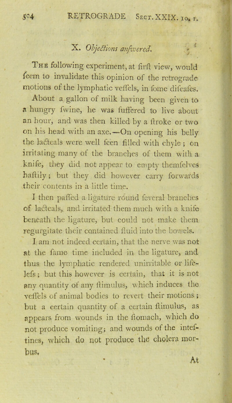 / -r J. The following experiment, at firfl view, would feem to invalidate this opinion of the retrograde motions of the lymphatic veflcls, in fome difeafes. About a gallon of milk having been given to a hungry fwine, he was buffered to live about an hour, and was then killed by a flroke or two on his head with an axe.—On opening his belly the ladteals were well feen filled with chyle ; on irritating many of the branches of them with a knife, they did not appear to empty themfelves haflily; but they did however carry forwards their contents in a little time. I then paffed a ligature rdurid feveral branches of ladteals, and irritated them much with a knife beneath the ligature, but coukl not make them regurgitate their contained fluid into the bowels. I am not indeed certain, that the nerve was not at the fame time included in the ligature, and thus the lymphatic rendered unirritable or life- lefs; but this however is certain, that it is not any quantity of any flimulus, which induces the veffels of animal bodies to revert their motions ; but a certain quantity of a certain flimulus, as appears from wounds in the ftomach, which do not produce vomiting; and wounds of the intef- tines, which do not produce the cholera mor- bus. X. Objections anjwered \ At