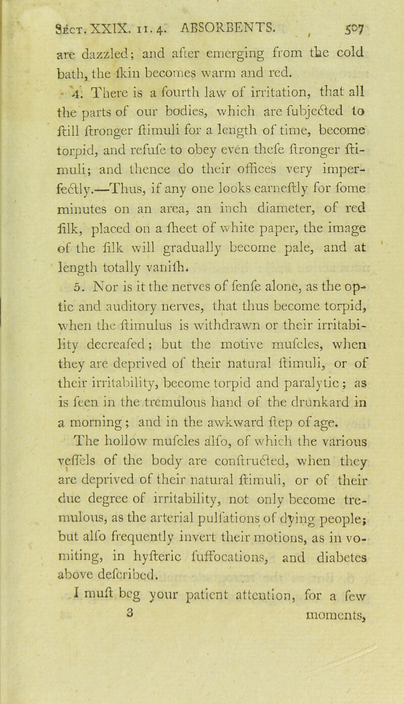 are dazzled; and after emerging from tlae cold bath, the thin becomes warm and red. 4. There is a fourth law of irritation, that all the parts of our bodies, which are fubjcdted to ilill ftronger itimuli for a length of time, become torpid, and refufe to obey even thefe ftronger fti- nrnli; and thence do their offices very imper- fedfly.—Thus, if any one looks earneftly for fome minutes on an area, an inch diameter, of red iilk, placed on a ffieet of white paper, the image of the lilk will gradually become pale, and at length totally vanifh. 5. Nor is it the nerves of fenfe alone, as the op- tic and auditory nerves, that thus become torpid, when the ftimulus is withdrawn or their irritabi- r lity decreafed ; but the motive mufcles, when they are deprived of their natural Itimuli, or of their irritability, become torpid and paralytic ; as is feen in the tremulous hand of the drunkard in a morning; and in the awkward ftep of age. The hollow mufcles alfo, of which the various veffiels of the body are confirudled, when they are deprived of their natural Itimuli, or of their due degree of irritability, not only become tre- mulous, as the arterial pulfations of dying people; but alfo frequently invert their motions, as in vo- miting, in hyfteric fuffocations, and diabetes above deferibed. I muft beg your patient attention, for a few 3 moments, /