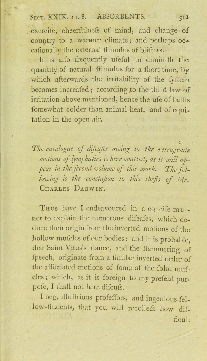 exercife, cheerfulnefs of mind, and change of country to a warmer climate; and perhaps oc- cafionally the external ftimulus of blifters. It is alfo frequently ufeful to diminifh the quantity of natural ftimulus for a fhort time, by which afterwards the irritability of the fyftem becomes increafcd; according,to the third law of irritation above mentioned, lienee the ufe of baths fomewhat colder than animal heat, and of equi- tation in the open air. The catalogue of difeafes owing to the retrograde motions of lymphatics is here omitted, as it will ap- pear in the fecond volume of, this work. The fol- lowing is the conclujion to this thejis of Mr. Charles Darwin. Thus have I endeavoured in a concife man- ner to explain the numerous difeafes, which de- duce their origin from the inverted motions of the hollow mufcles of our bodies : and it is probable, that Saint Vitus’s dance, and the Hammering of fpeech, originate from a fimilar inverted order of the aflbeiated motions of fomp of the folid muf- cles; which, as it is foreign to my prefent pur- pole, I fliall not here difeufs. I beg, illuftrious profeftors, and ingenious fel- low-ftudents, that you will recollect how dif- ficult