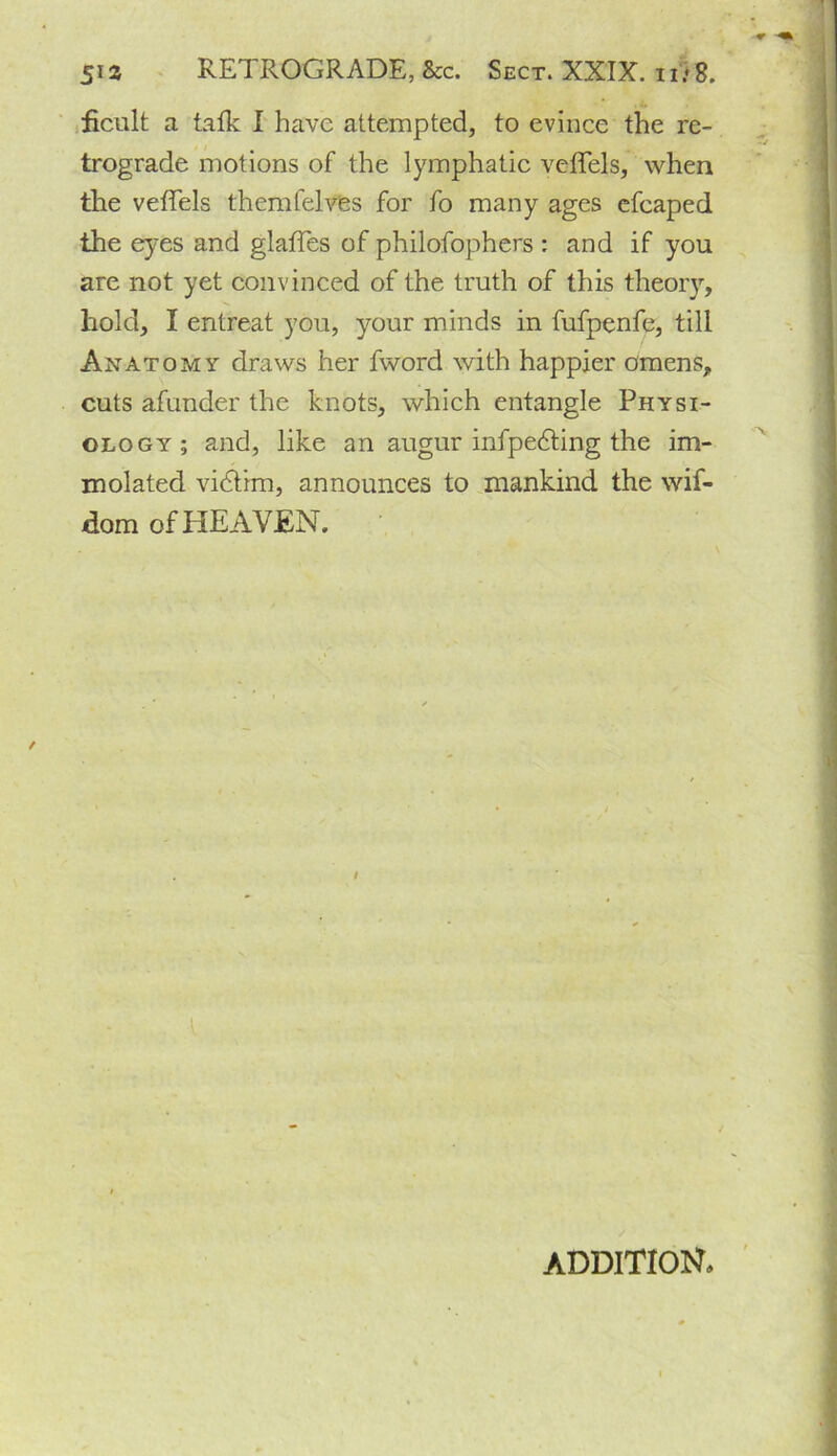 ' ficult a talk I have attempted, to evince the re- trograde motions of the lymphatic veffels, when the veffels themfelves for fo many ages efcaped the eyes and glaffes of philofophers : and if you are not yet convinced of the truth of this theory, hold, I entreat you, your minds in fufpenfe, till Anatomy draws her fword with happier omens, cuts afunder the knots, which entangle Physi- ology; and, like an augur infpedting the im- molated vidtim, announces to mankind the wif- dom of HEAVEN. I ADDITION.