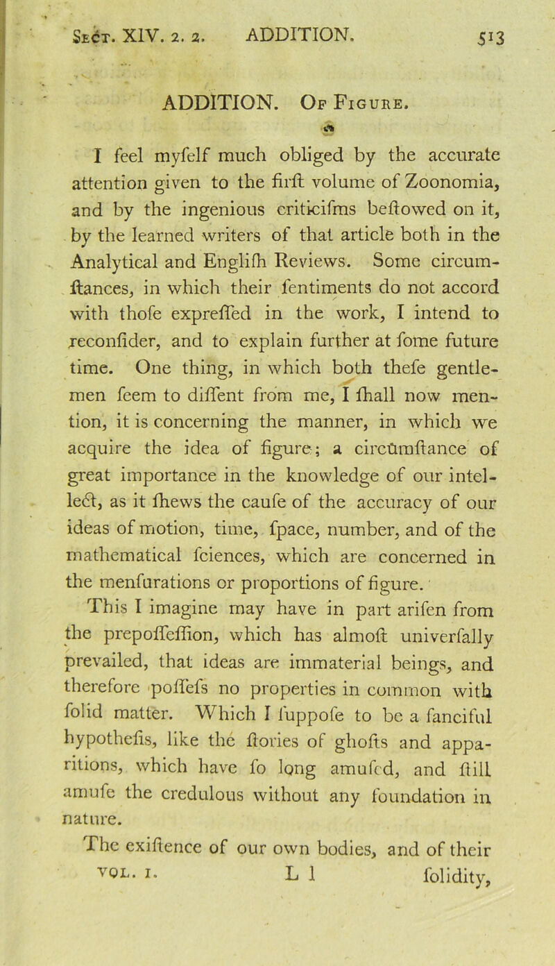 •* V< 4 - i > ADDITION. Of Figure. A I feel myfelf much obliged by the accurate attention given to the firft volume of Zoonomia, and by the ingenious criticifms bellowed on it, by the learned writers of that article both in the Analytical and Englifh Reviews. Some circum- ftances, in which their fentiments do not accord with thofe expreffed in the work, I intend to reconfider, and to explain further at fome future time. One thing, in which both thefe gentle- men feem to diffent from me, I fhall now men- tion, it is concerning the manner, in which we acquire the idea of figure; a circtimftance of great importance in the knowledge of our intel- lect, as it fhews the caufe of the accuracy of our ideas of motion, time, fpace, number, and of the mathematical lciences, which are concerned in the menfurations or proportions of figure. This I imagine may have in part arifen from the prepofieflion, which has almofi: univerfally prevailed, that ideas are immaterial beings, and therefore poffefs no properties in common with folid matter. Which I fuppofe to be a fanciful hypothefis, like the fiories of ghofts and appa- ritions, which have fo long amufcd, and fiili amufe the credulous without any foundation in nature. The exifience of our own bodies, and of their