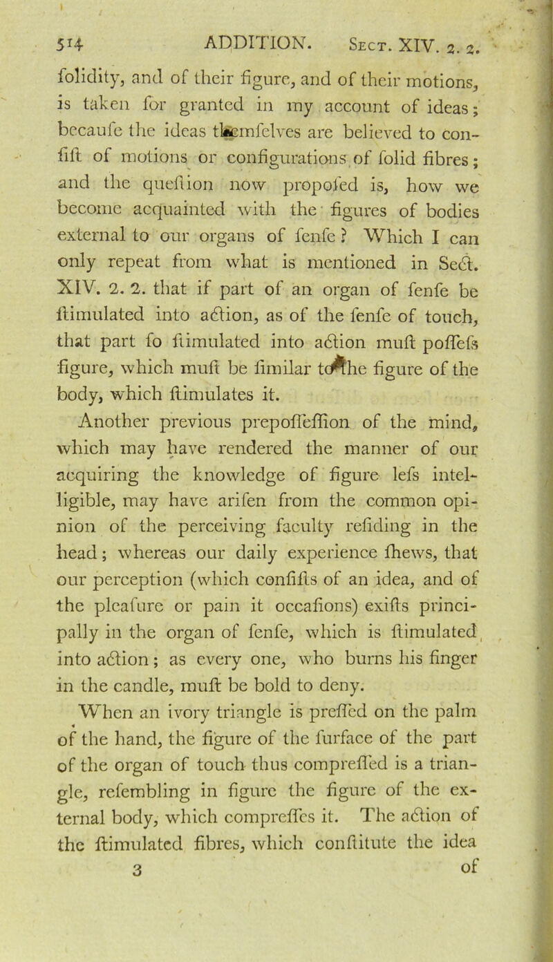 5r4 ADDITION. Sect. XIV. 2. 2. folidity, and of their figure, and of their motions, is taken for granted in my account of ideas; bccaufe the ideas tlfiemfelves are believed to con- lift of motions or configurations of lolid fibres; and the queflion now propofed is, how we become acquainted with the figures of bodies external to our organs of fenfe ? Which I can only repeat from vvliat is mentioned in Seed. XIV. 2. 2. that if part of an organ of fenfe be ftimulated into adlion, as of the fenfe of touch, that part fo ftimulated into adtion mult poflefs figure, which muft be fimilar tcAhe figure of the body, which ftimulates it. Another previous prepoffeffion of the mind, which may have rendered the manner of our acquiring the knowledge of figure lefs intel- ligible, may have arifen from the common opi- nion of the perceiving faculty refiding in the head; whereas our daily experience fhews, that our perception (which confifts of an idea, and of the pleafure or pain it occafions) exifts princi- pally in the organ of fenfe, which is ftimulated, into adtion; as every one, who burns his finger in the candle, muft be bold to deny. When an ivory triangle is prefled on the palm of the hand, the figure of the furface of the part of the organ of touch thus comprefled is a trian- gle, refembling in figure the figure of the ex- ternal body, which compreflcs it. The atdion ot the ftimulated fibres, which conftitute the idea 3 of