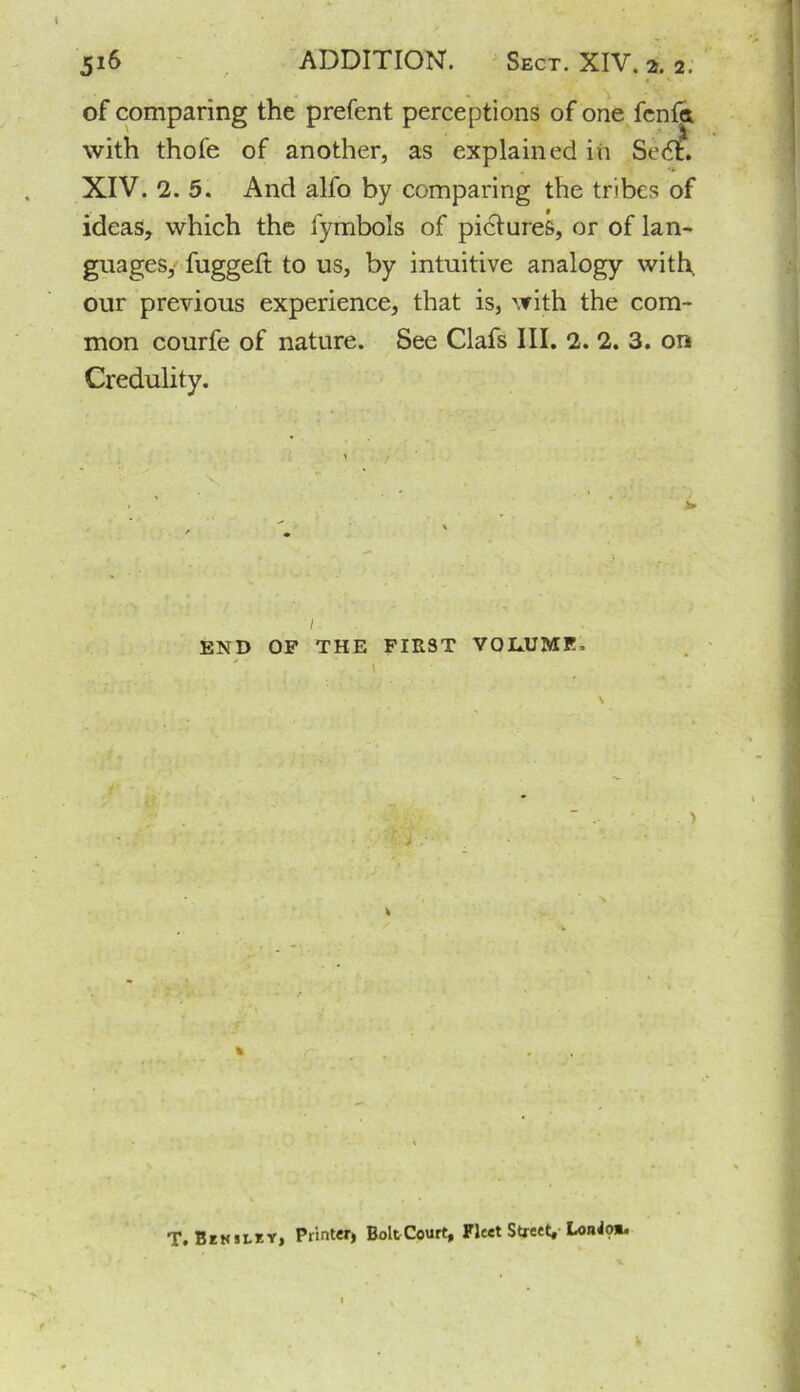 of comparing the prefent perceptions of one fcnfa with thofe of another, as explained in Sedt. XIV. 2. 5. And alfo by comparing the tribes of ideas, which the fymbols of pidtures, or of lan- guages, fuggeft to us, by intuitive analogy with, our previous experience, that is, with the com- mon courfe of nature. See Clafs III. 2. 2. 3. on Credulity. i. END OF THE FIRST VOLUME. > \ T. Hensley, Printer, BoltCourt, Fleet Street, LoiW?*.