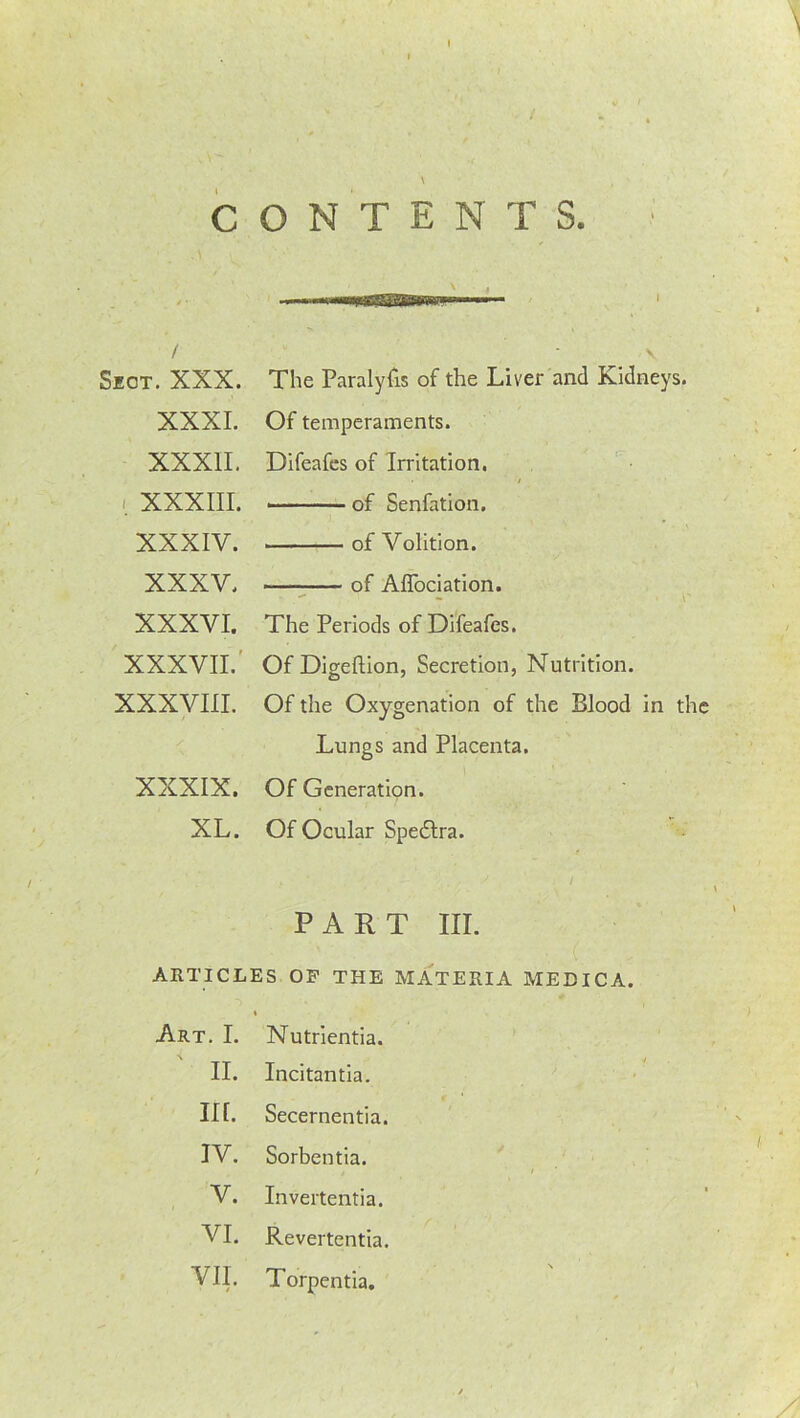 \ CONTENTS. \ , —nil rT^ThEMtWrrr ■ i ■ / Sect. XXX. The Paralyfis of the Liver and Kidneys. XXXI. Of temperaments. XXXII. Difeafes of Irritation. / XXXIII. • of Senfation. XXXIV. • ■ of Volition. XXXV. of Affociation. • r XXXVI. The Periods of Difeafes. XXXVII.' Of Digeftion, Secretion, Nutrition. XXXVIII. Of the Oxygenation of the Blood in the Lungs and Placenta. XXXIX. Of Generation. XL. Of Ocular Spedlra. PART III. ARTICLES OP THE MATERIA MEEICA. Art. I. Nutrientia. II. Incitantia. in. Secernentia. IV. Sorbentia. t i V. Invertentia. VI. Revertentia. VII. / Torpentia.