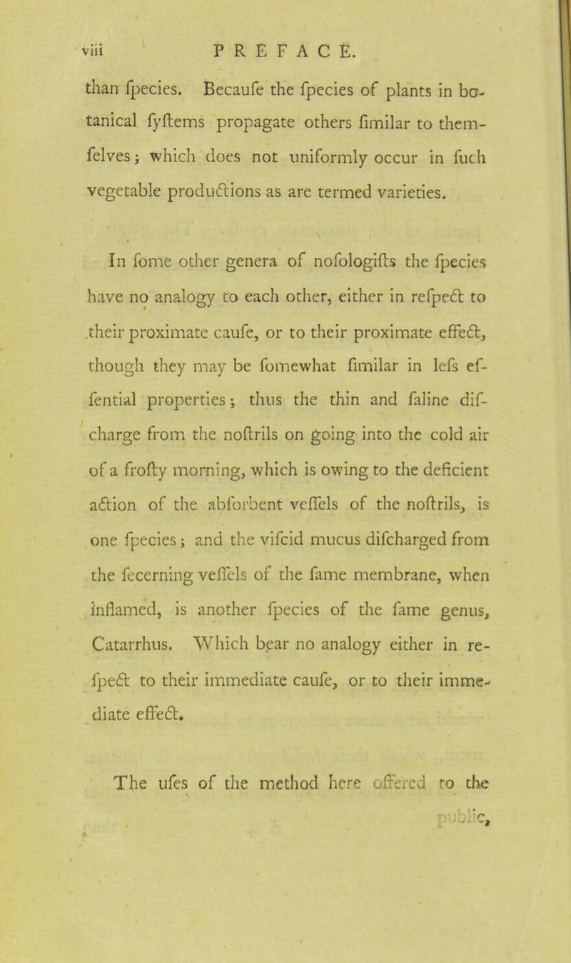 than fpecies. Becaufe the fpecies of plants in bo- tanical fy Items propagate others fimilar to them- felves •, which does not uniformly occur in fuch vegetable productions as are termed varieties. v In fome other genera of nofologifts the fpecies have no analogy to each other, either in refpeCt to .their proximate caufe, or to their proximate effeCt, though they may be fomewhat fimilar in lefs ef- fential properties; thus the thin and faline dif- charge from the noftrils on going into the cold air of a frofty morning, which is owing to the deficient aCtion of the abforbent vefiels of the noftrils, is one fpecies; and the vifcid mucus difcharged from the fecerning vefiels of the fame membrane, when inflamed, is another fpecies of the fame genus, Catarrhus. Which bear no analogy either in re- fpeCt to their immediate caufe, or to their imme- diate efFeCt. The ufes of the method here offered to the public.