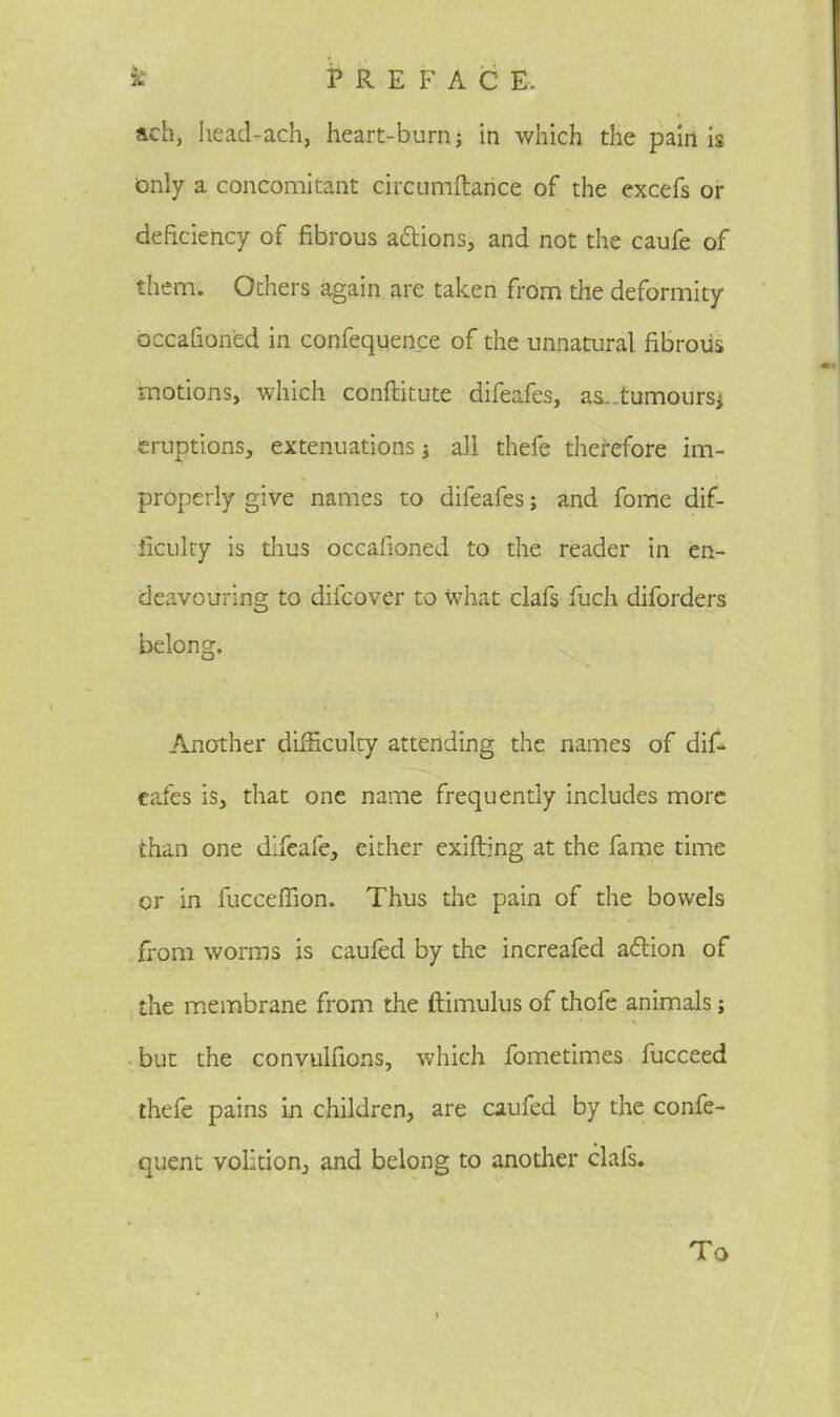 ach, head-ach, heart-burn; in which the pain is only a concomitant circumftance of the excefs or deficiency of fibrous a&ions, and not the caufe of them. Others again are taken from the deformity occafion'ed in confequence of the unnatural fibrous motions, which conftir.ute difeafes, as..tumours* eruptions, extenuations * all thefe therefore im- properly give names to difeafes; and fome dif- ficulty is thus occafioned to the reader in en- deavouring to dilcover to what clafs fuch diforders i belong. Another difficulty attending the names of dif- eafes is, that one name frequently includes more than one difeafe, either exifting at the fame time or in fucceffion. Thus the pain of the bowels from worms is caufed by the increafed a£tion of the membrane from the ftimulus of thofe animals; but the convulfions, which fometimes fucceed thefe pains in children, are caufed by the confe- quent volition, and belong to another clafs. To