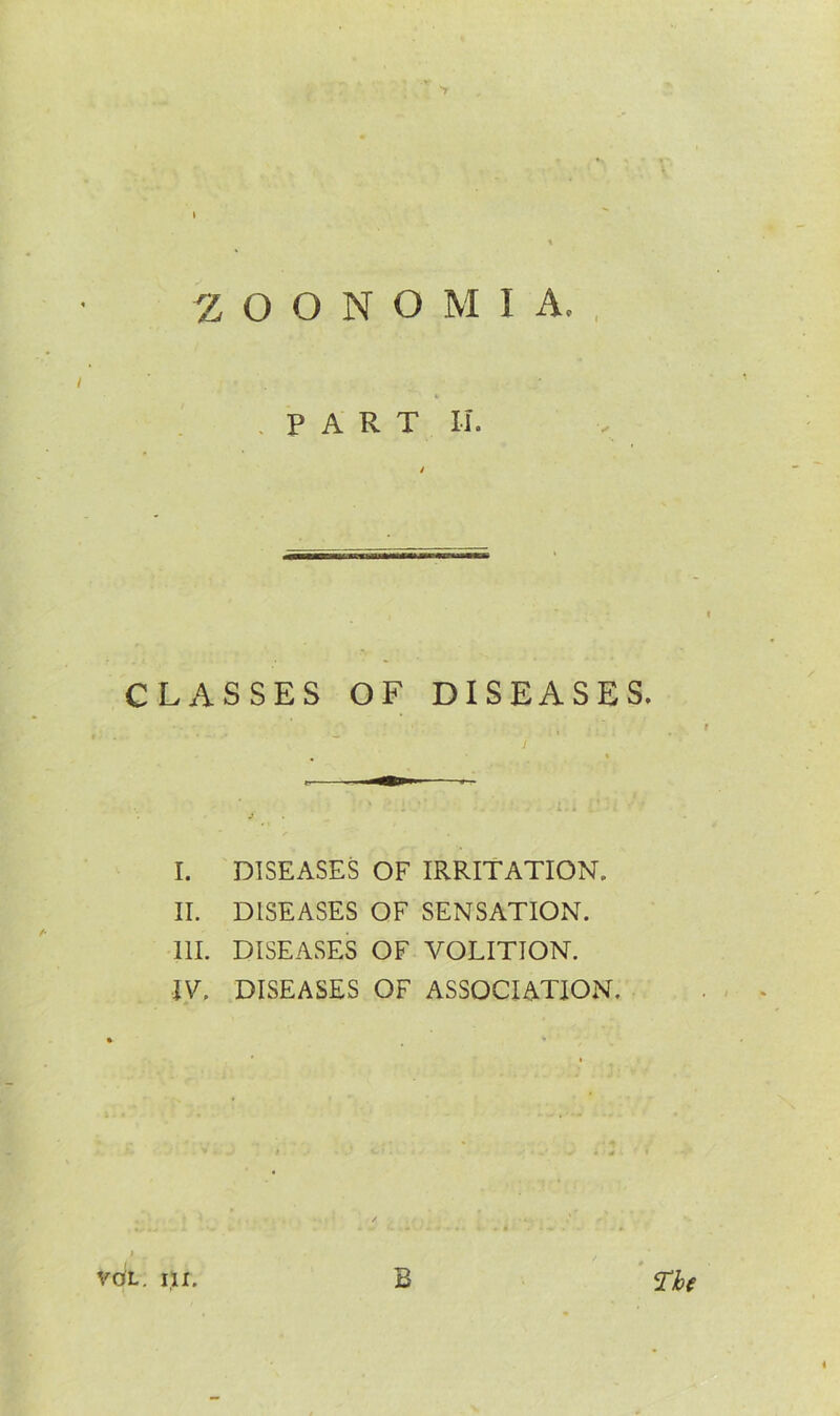 I «c .PART II. CLASSES OF DISEASES. I. DISEASES OF IRRITATION. II. DISEASES OF SENSATION. III. DISEASES OF VOLITION. IV. DISEASES OF ASSOCIATION. t . VOL. HI. B The «