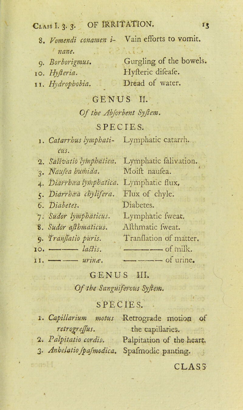 8. Vomendi conamen i- Vain efforts to vomit. nane. •' ' . v t ■ < 9. Borborigmus. Gurgling of the bowels. 10. Hyfteria. Hyfteric difeafe. 11. Hydrophobia. Dread of water. GENUS II. ' Of the Abforbent Syftem. SPECIES. 1. Catarrhus lymph a ti- Lymphatic catarrh. cus. 2. Salivatio lyinphaiica. Lymphatic falivation. 3. Naufea humida. Moift naufea. 4. Diarrhoea lythphatica. Lymphatic flux, 5. Diarrhoea chylifera. Flux of chyle. 6. Diabetes. Diabetes. 7. Sudor lymphaticus. Lymphatic fweat. 8. Sudor ajlhmaticus. Afthmatic fweat. 9. Tranjl'atio pur is. Tranflation of matter. 10. laflis. 1 of milk. 11. urinre. of urine. * GENUS III. Of the Sanguiferous Syftem. SPECIES. • •’ 1. Capillarium motus Retrograde motion of retrogreffus. the capillaries. 2. Palpitatio cordis. Palpitation of the heart. 3. Anhelatiofpafmodica, Spafmodic panting. CLASS