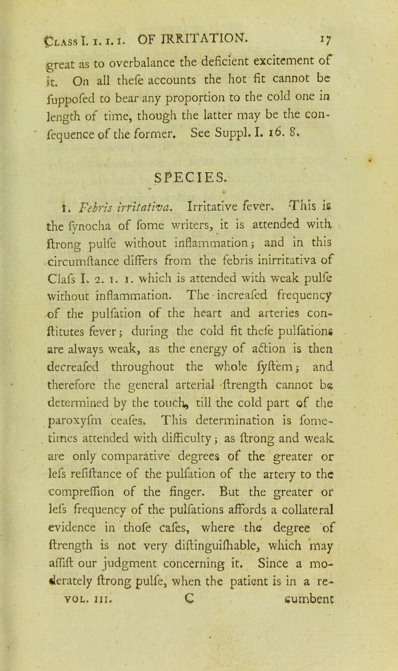 great as to overbalance the deficient excitement of it. On all thefe accounts the hot fit cannot be luppofed to bear any proportion to the cold one in length of time, though the latter may be the con- fequence of the former. See Suppl. I. 16. 8. SPECIES. t. Febris irritativa. Irritative fever. This is the fynocha of fome writers, it is attended with, ftrong pulfe without inflammation ■, and in this circumftance differs from the febris inirritativa of Clafs I. 2. 1. i. which is attended with weak pulfe without inflammation. The increafed frequency -of the pulfation of the heart and arteries con- ftitutes fever; during the cold fit thefe pulfations are always weak, as the energy of aftion is then decreafed throughout the whole fyftem; and therefore the general arterial ftrength cannot be determined by the touch, till the cold part of the paroxyfm ceafes. This determination is fome- times attended with difficulty j as ftrong and weak are only comparative degrees of the greater or lcfs refiftance of the pulfation of the artery to the compreffion of the finger. But the greater or lefs frequency of the pulfations affords a collateral / evidence in thofe cafes, where the degree of ftrength is not very diftinguifhable, which may affift our judgment concerning it. Since a mo- derately ftrong pulfe, when the patient is in a re- vol. hi. C cumbent