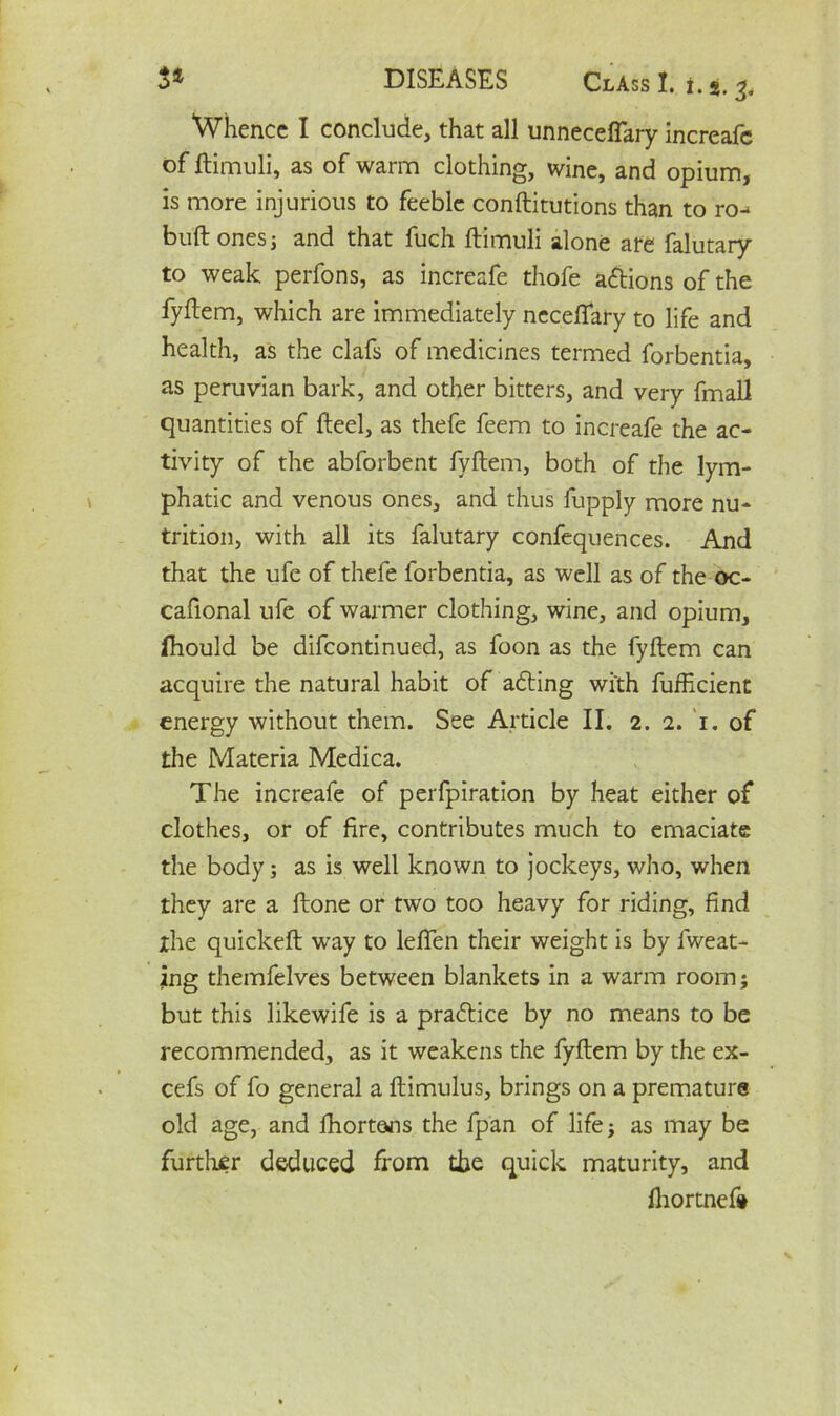 3* DISEASES Class I. i. %. Whence I conclude, that all unneceflary increafe of ftimuli, as of warm clothing, wine, and opium, is more injurious to feeble conftitutions than to ro- buft ones j and that fuch ftimuli alone ate falutary to weak perfons, as increafe thofe actions of the fyftem, which are immediately neceftary to life and health, as the clafs of medicines termed forbentia, as peruvian bark, and other bitters, and very fmall quantities of fteel, as thefe feem to increafe the ac- tivity of the abforbent fyftem, both of the lym- phatic and venous ones, and thus fupply more nu- trition, with all its falutary confequences. And that the ufe of thefe forbentia, as well as of the oc- cafional ufe of warmer clothing, wine, and opium, fhould be difeontinued, as foon as the fyftem can acquire the natural habit of adding with fufficient energy without them. See Article II. 2. 2. 1. of the Materia Medica. The increafe of perfpiration by heat either of clothes, or of fire, contributes much to emaciate the body; as is well known to jockeys, who, when they are a ftone or two too heavy for riding, find the quickeft way to leften their weight is by fweat- ing themfelves between blankets in a warm room; but this likewife is a practice by no means to be recommended, as it weakens the fyftem by the ex- cefs of fo general a ftimulus, brings on a premature old age, and fhortans the fpan of life j as may be further deduced from the quick maturity, and fhortnef*