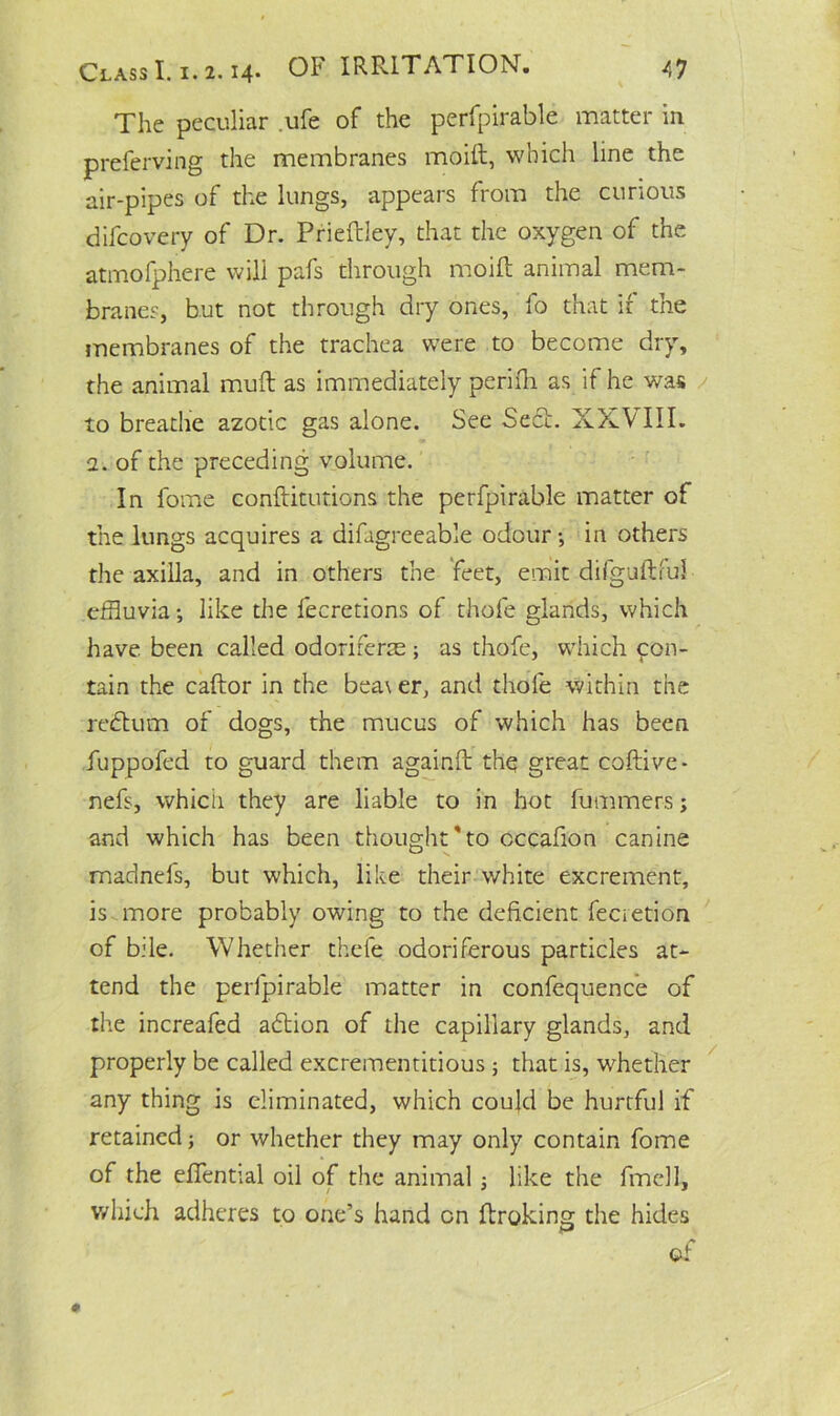 The peculiar ufe of the perfpirable matter in preferving the membranes moift, which line the air-pipes of the lungs, appears from the curious difcovery of Dr. Prieftley, that the oxygen of the atmofphere will pafs through moift animal mem- branes, but not through dry ones, fo that if the membranes of the trachea were to become dry, the animal muft as immediately perifti as if he was to breathe azotic gas alone. See Sedh XXVIII. a. of the preceding, volume. In fome conftitutions the perfpirable matter of the lungs acquires a difagreeable odour •, in others the axilla, and in others the feet, emit difguftful effluvia •, like the fecretions of thofe glands, which have been called odoriferce ; as thofe, which con- tain the caftor in the bea\ er, and thofe within the redtum of dogs, the mucus of which has been fuppofed to guard them againft thq great coftive- nefs, which they are liable to in hot fummers j and which has been thought'to occafion canine madnefs, but which, like their white excrement, is more probably owing to the deficient fecretion of bile. Whether thefe odoriferous particles at- tend the perfpirable matter in confequence of the increafed adtion of the capillary glands, and properly be called excrementitious ; that is, whether any thing is eliminated, which could be hurtful if retained; or whether they may only contain fome of the eftential oil of the animal; like the fmell, which adheres to one’s hand on ftroking the hides