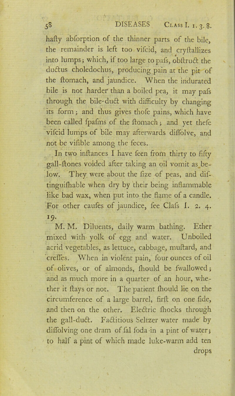 * . • ; ■ •. 5S DISEASES Class I. 1.3.8. hafty abforption of the thinner parts of the bile, the remainder is left too vifcid, and cryftallizes into lumps j which, if too large topafs, obftruCt the duCtus choledochus, producing pain at the pit of the ftomach, and jaundice. When the indurated bile is not harder than a boiled pea, it may pafs through the bile-duCt with difficulty by changing its form3 and thus gives thofe pains, which have been called fpafms of the ftomach 3 and yet thefe vifcid lumps of bile may afterwards diffolve, and not be vifible among the feces. In two inftances I have feen from thirty to fifty gall-ftones voided after taking an oil vomit as be- low. They were about the fize of peas, and dif- tinguifhable when dry by their being inflammable like bad wax, when put into the flame of a candle. For other caufes of jaundice, fee Clafs I. 2. 4. l9- M. M. Diluents, daily warm bathing. Ether mixed with yolk of egg and water. Unboiled acrid vegetables, as lettuce, cabbage, muftard, and creffies. When in violent pain, four ounces of oil of olives, or of almonds, ffiould be fwallowed3 and as much more in a quarter of an hour, whe- ther it ftays or not. The patient ffiould lie on the circumference of a large barrel, firfh on one fide, and then on the other. EleCtric fhocks through the gall-duCt. Factitious Seltzer water made by diflolving one dram of fal foda in a pint of water j to half a pint of which made luke-warm add ten drops
